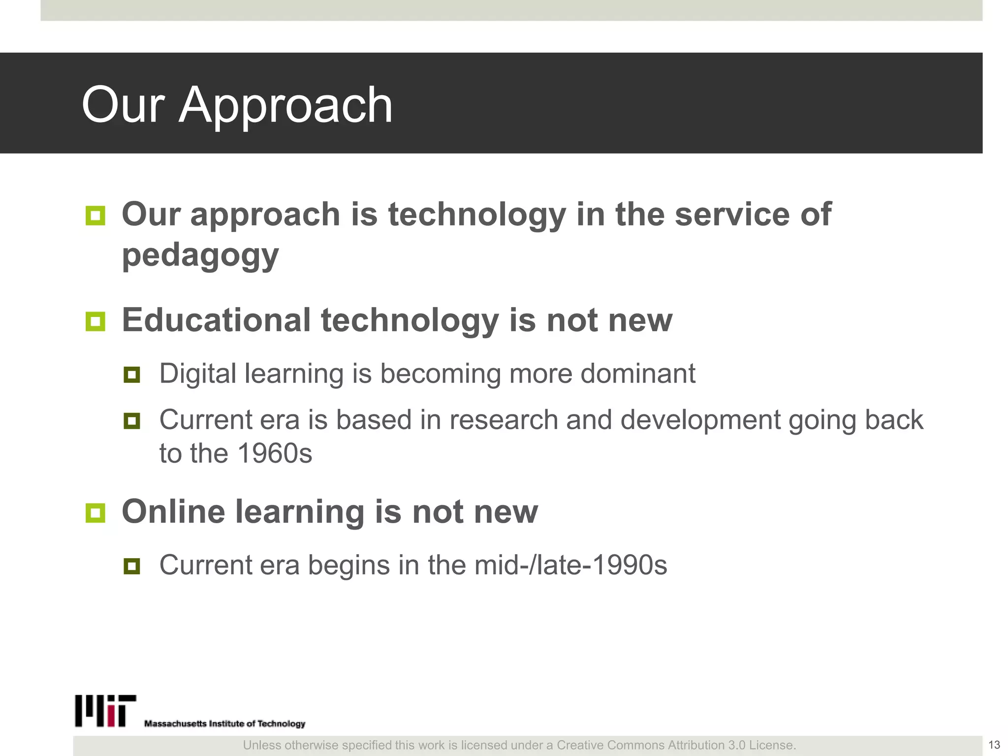 Unless otherwise specified this work is licensed under a Creative Commons Attribution 3.0 License.
Our Approach
 Our approach is technology in the service of
pedagogy
 Educational technology is not new
 Digital learning is becoming more dominant
 Current era is based in research and development going back
to the 1960s
 Online learning is not new
 Current era begins in the mid-/late-1990s
13
 