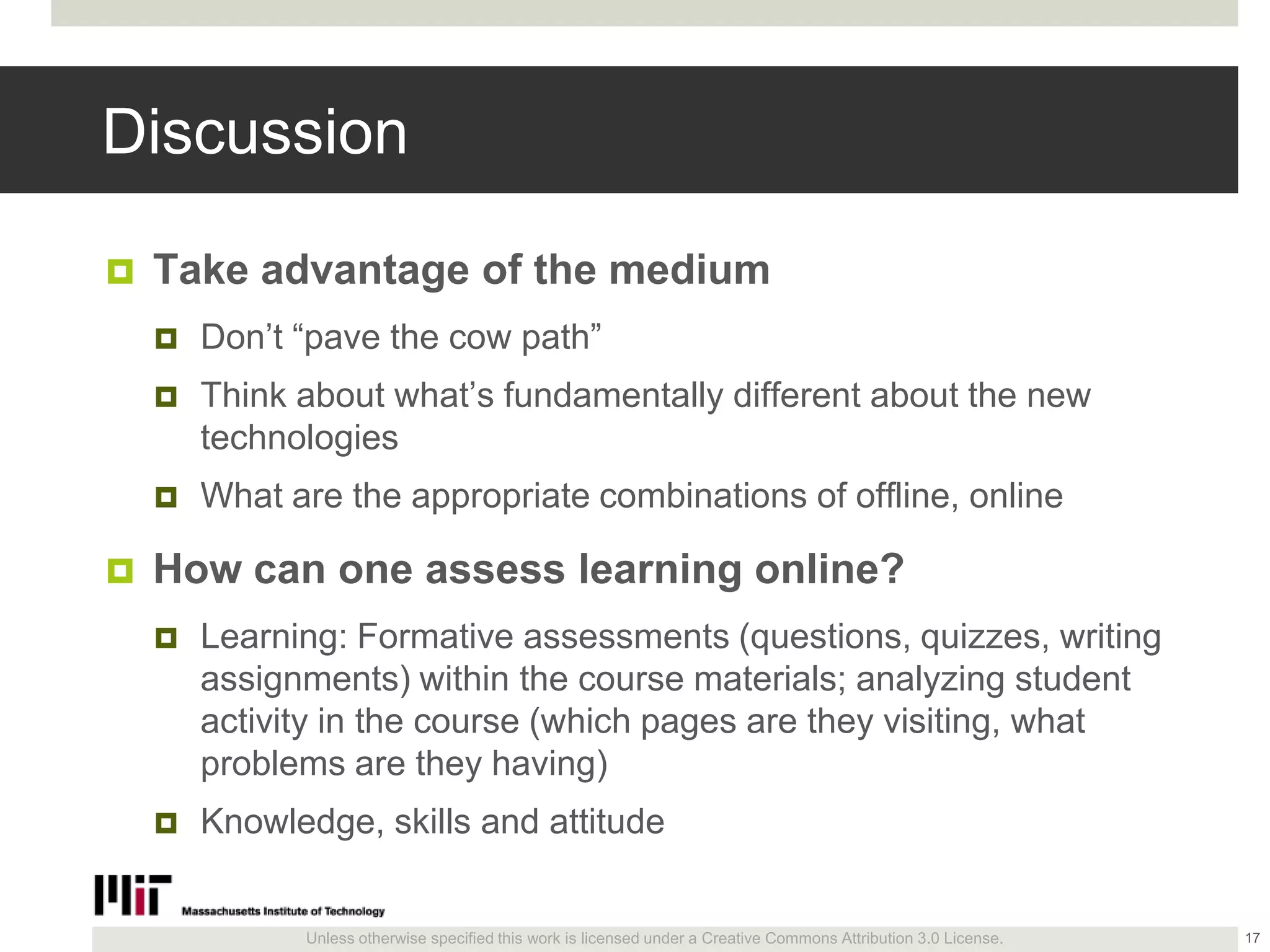 Unless otherwise specified this work is licensed under a Creative Commons Attribution 3.0 License.
Discussion
 Take advantage of the medium
 Don’t ―pave the cow path‖
 Think about what’s fundamentally different about the new
technologies
 What are the appropriate combinations of offline, online
 How can one assess learning online?
 Learning: Formative assessments (questions, quizzes, writing
assignments) within the course materials; analyzing student
activity in the course (which pages are they visiting, what
problems are they having)
 Knowledge, skills and attitude
17
 