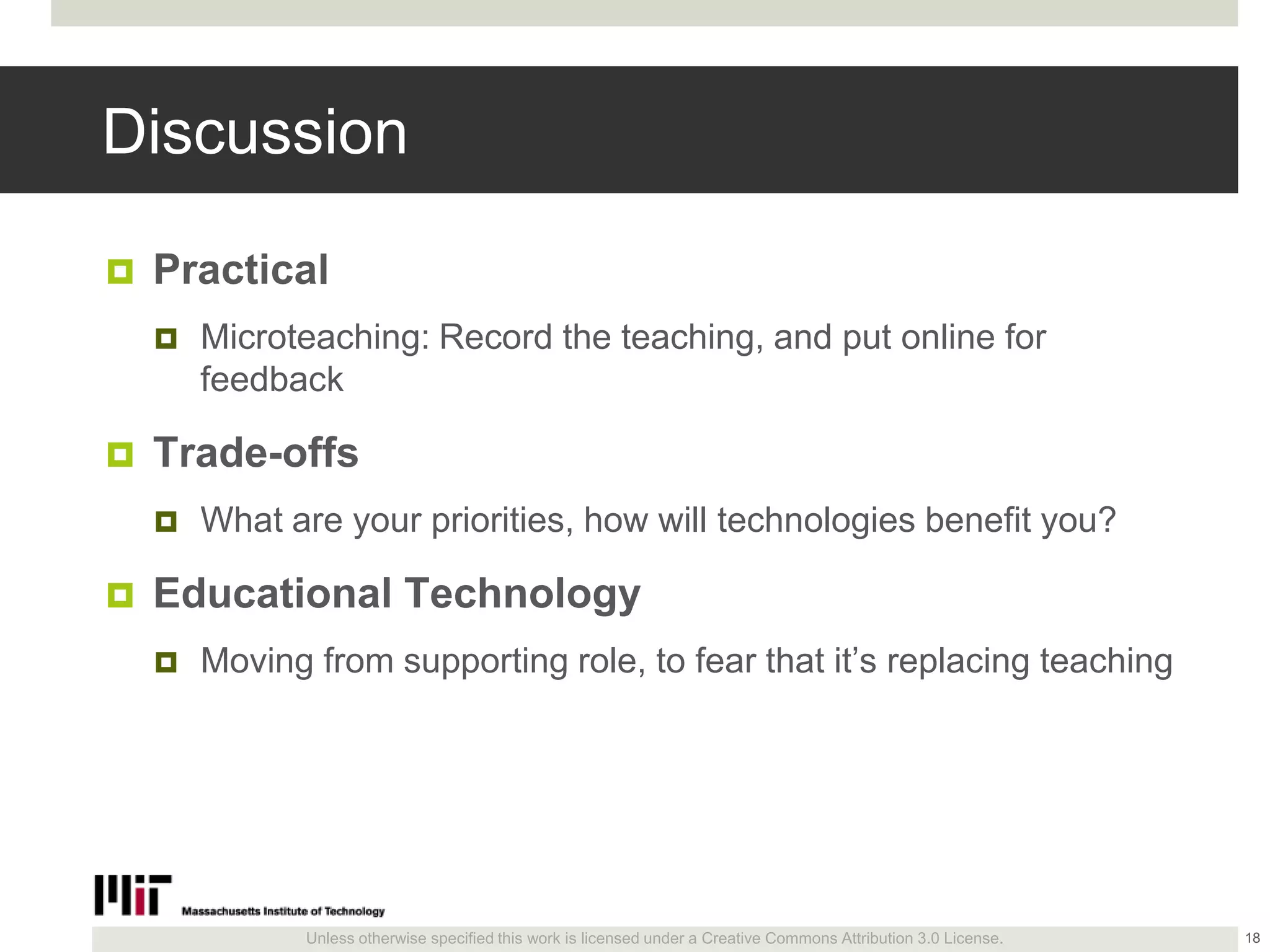 Unless otherwise specified this work is licensed under a Creative Commons Attribution 3.0 License.
Discussion
 Practical
 Microteaching: Record the teaching, and put online for
feedback
 Trade-offs
 What are your priorities, how will technologies benefit you?
 Educational Technology
 Moving from supporting role, to fear that it’s replacing teaching
18
 