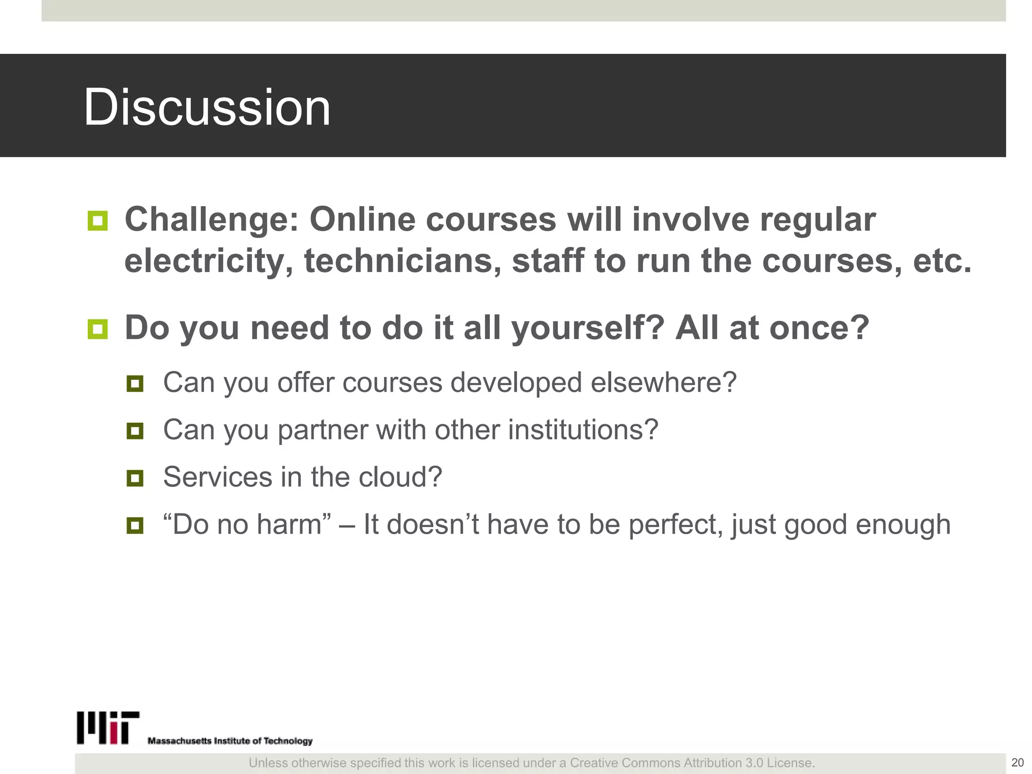 Unless otherwise specified this work is licensed under a Creative Commons Attribution 3.0 License.
Discussion
 Challenge: Online courses will involve regular
electricity, technicians, staff to run the courses, etc.
 Do you need to do it all yourself? All at once?
 Can you offer courses developed elsewhere?
 Can you partner with other institutions?
 Services in the cloud?
 ―Do no harm‖ – It doesn’t have to be perfect, just good enough
20
 