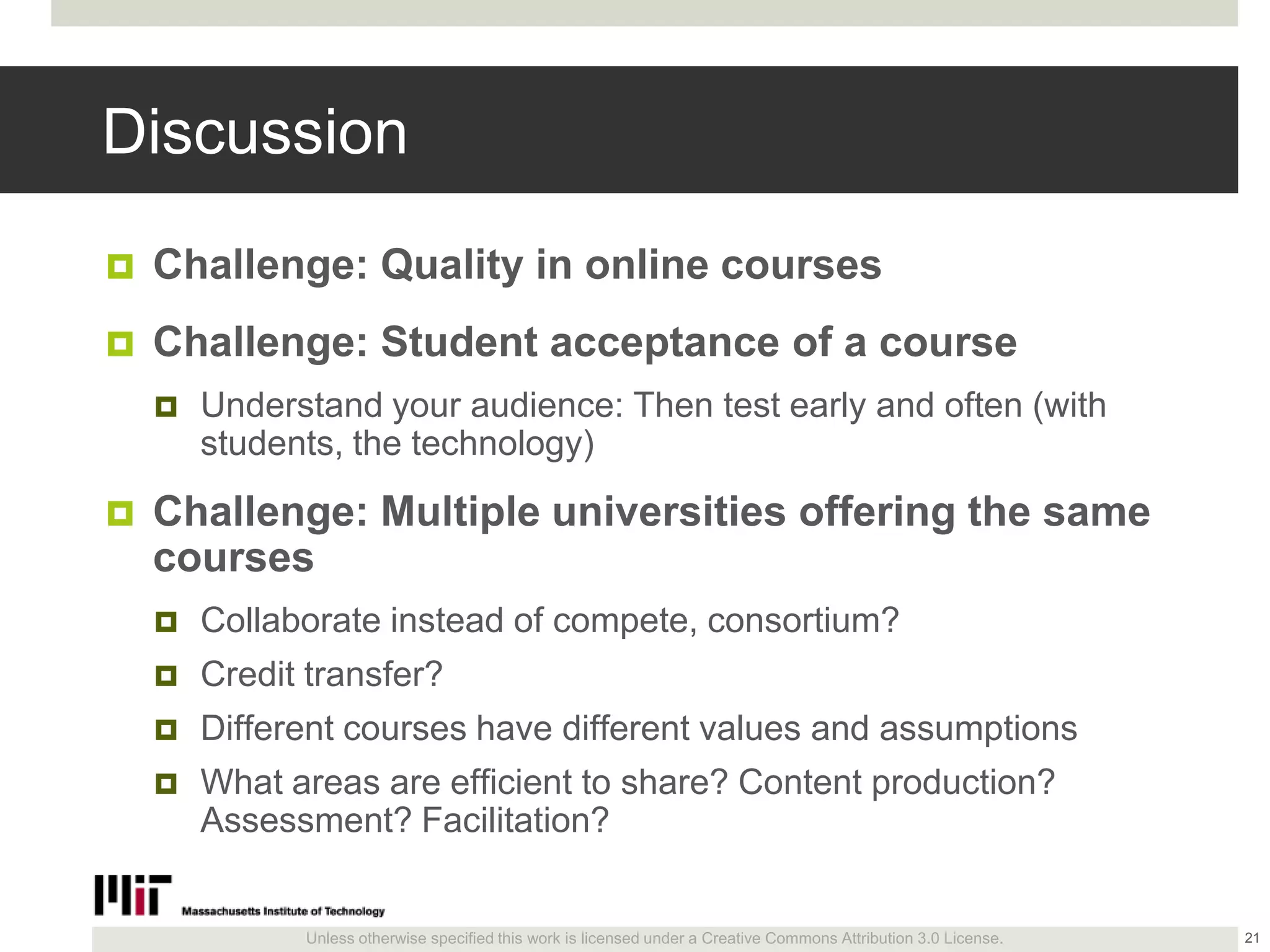 Unless otherwise specified this work is licensed under a Creative Commons Attribution 3.0 License.
Discussion
 Challenge: Quality in online courses
 Challenge: Student acceptance of a course
 Understand your audience: Then test early and often (with
students, the technology)
 Challenge: Multiple universities offering the same
courses
 Collaborate instead of compete, consortium?
 Credit transfer?
 Different courses have different values and assumptions
 What areas are efficient to share? Content production?
Assessment? Facilitation?
21
 