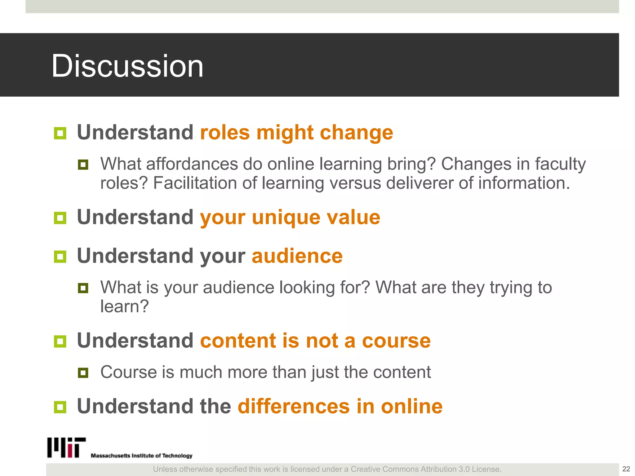 Unless otherwise specified this work is licensed under a Creative Commons Attribution 3.0 License.
Discussion
 Understand roles might change
 What affordances do online learning bring? Changes in faculty
roles? Facilitation of learning versus deliverer of information.
 Understand your unique value
 Understand your audience
 What is your audience looking for? What are they trying to
learn?
 Understand content is not a course
 Course is much more than just the content
 Understand the differences in online
22
 