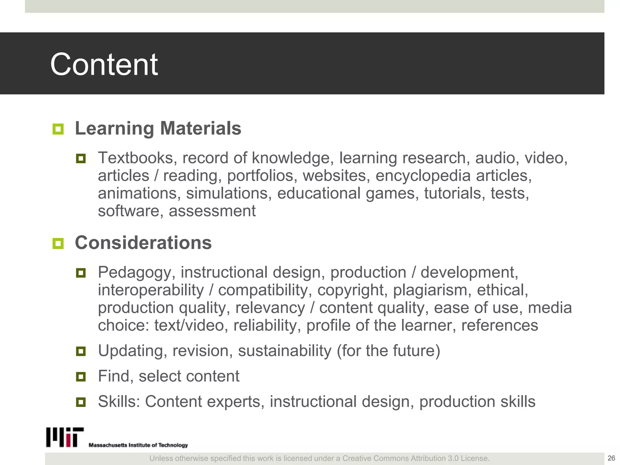 Unless otherwise specified this work is licensed under a Creative Commons Attribution 3.0 License.
Content
 Learning Materials
 Textbooks, record of knowledge, learning research, audio, video,
articles / reading, portfolios, websites, encyclopedia articles,
animations, simulations, educational games, tutorials, tests,
software, assessment
 Considerations
 Pedagogy, instructional design, production / development,
interoperability / compatibility, copyright, plagiarism, ethical,
production quality, relevancy / content quality, ease of use, media
choice: text/video, reliability, profile of the learner, references
 Updating, revision, sustainability (for the future)
 Find, select content
 Skills: Content experts, instructional design, production skills
26
 