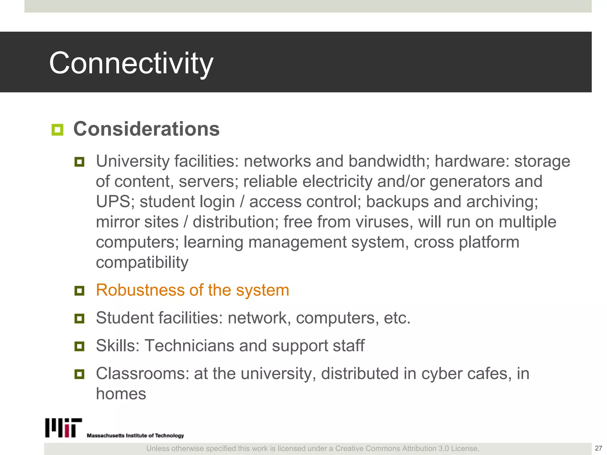 Unless otherwise specified this work is licensed under a Creative Commons Attribution 3.0 License.
Connectivity
 Considerations
 University facilities: networks and bandwidth; hardware: storage
of content, servers; reliable electricity and/or generators and
UPS; student login / access control; backups and archiving;
mirror sites / distribution; free from viruses, will run on multiple
computers; learning management system, cross platform
compatibility
 Robustness of the system
 Student facilities: network, computers, etc.
 Skills: Technicians and support staff
 Classrooms: at the university, distributed in cyber cafes, in
homes
27
 