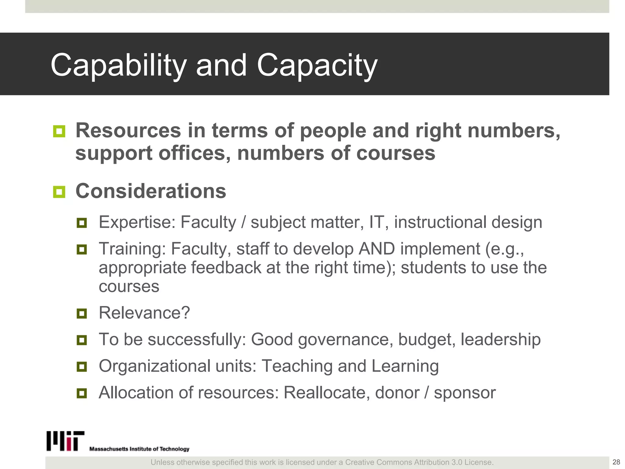 Unless otherwise specified this work is licensed under a Creative Commons Attribution 3.0 License.
Capability and Capacity
 Resources in terms of people and right numbers,
support offices, numbers of courses
 Considerations
 Expertise: Faculty / subject matter, IT, instructional design
 Training: Faculty, staff to develop AND implement (e.g.,
appropriate feedback at the right time); students to use the
courses
 Relevance?
 To be successfully: Good governance, budget, leadership
 Organizational units: Teaching and Learning
 Allocation of resources: Reallocate, donor / sponsor
28
 