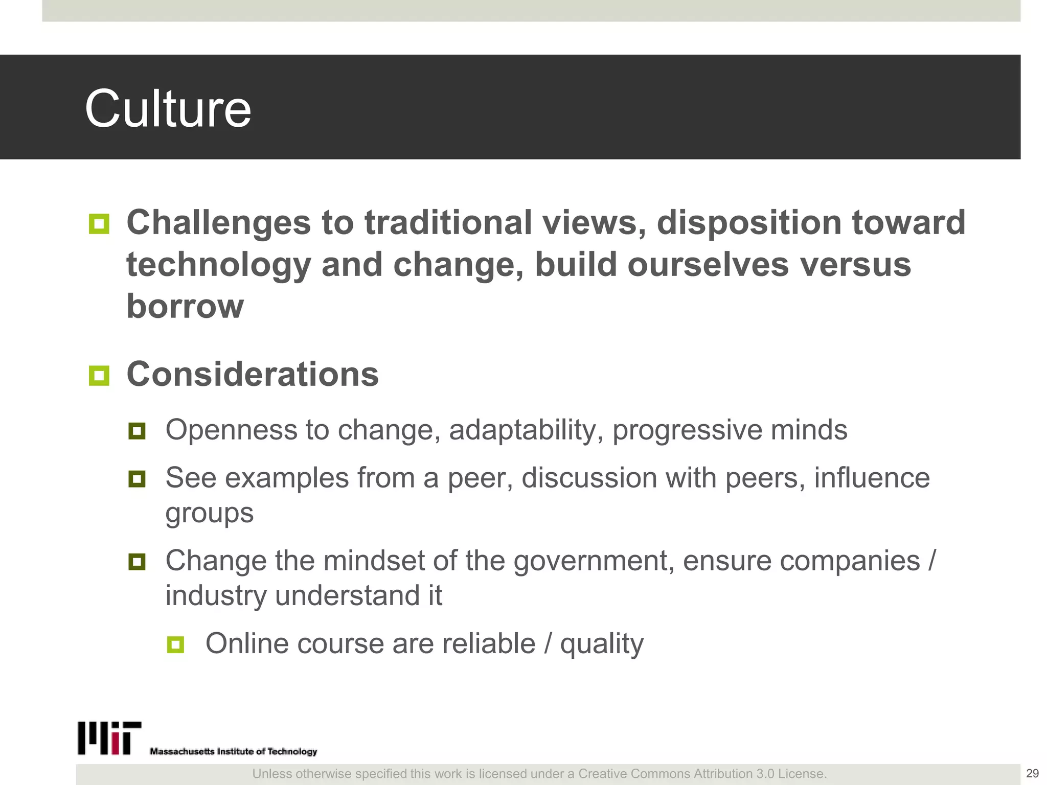 Unless otherwise specified this work is licensed under a Creative Commons Attribution 3.0 License.
Culture
 Challenges to traditional views, disposition toward
technology and change, build ourselves versus
borrow
 Considerations
 Openness to change, adaptability, progressive minds
 See examples from a peer, discussion with peers, influence
groups
 Change the mindset of the government, ensure companies /
industry understand it
 Online course are reliable / quality
29
 