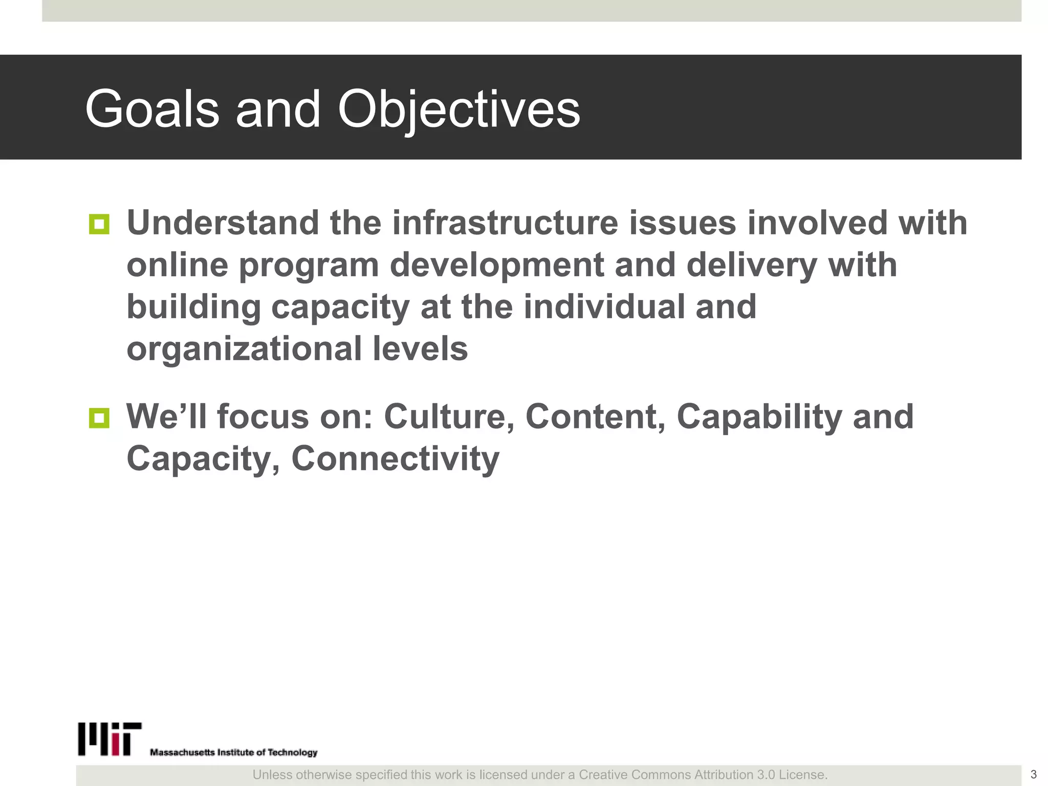 Unless otherwise specified this work is licensed under a Creative Commons Attribution 3.0 License.
Goals and Objectives
 Understand the infrastructure issues involved with
online program development and delivery with
building capacity at the individual and
organizational levels
 We’ll focus on: Culture, Content, Capability and
Capacity, Connectivity
3
 