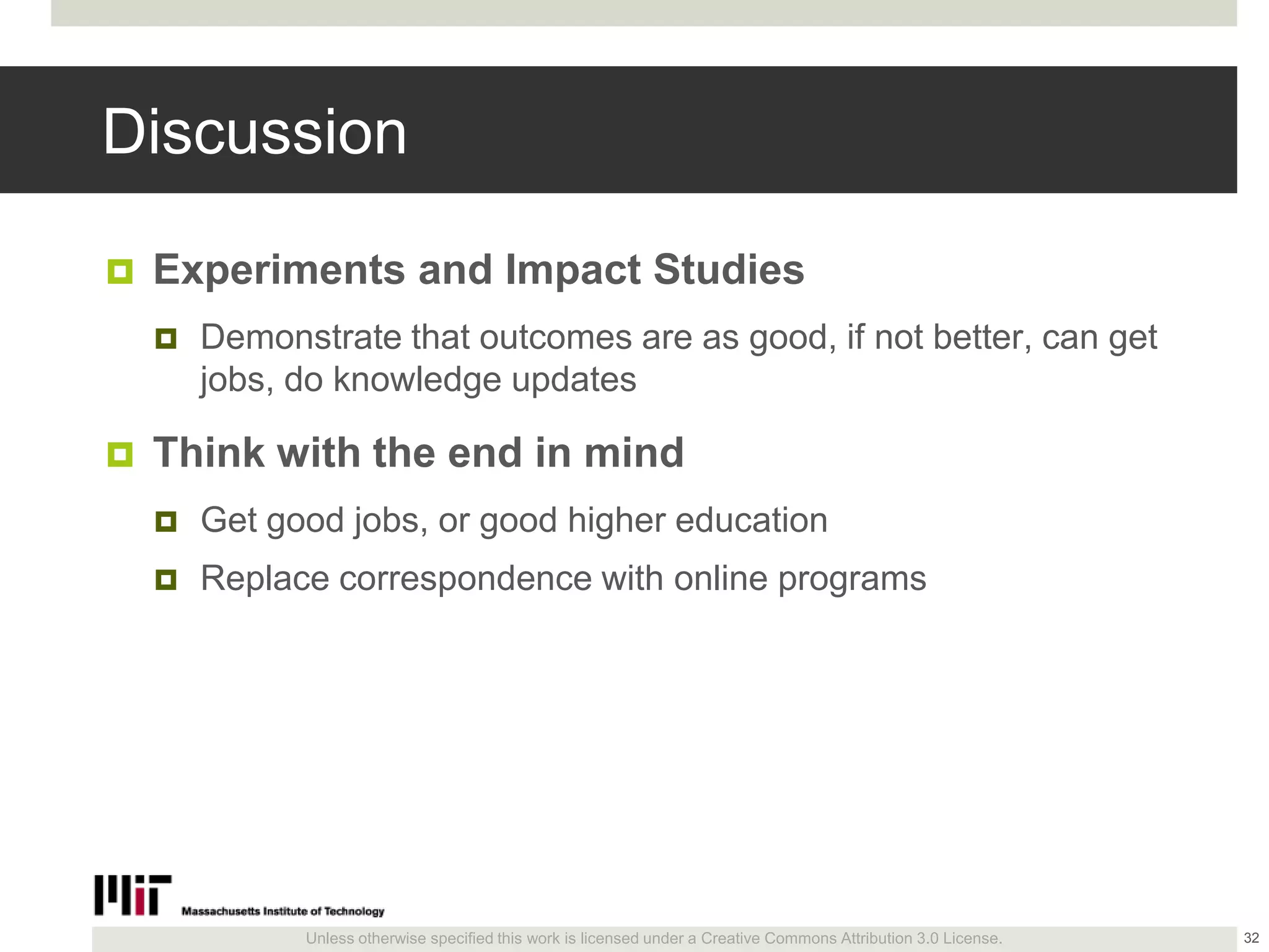 Unless otherwise specified this work is licensed under a Creative Commons Attribution 3.0 License.
Discussion
 Experiments and Impact Studies
 Demonstrate that outcomes are as good, if not better, can get
jobs, do knowledge updates
 Think with the end in mind
 Get good jobs, or good higher education
 Replace correspondence with online programs
32
 