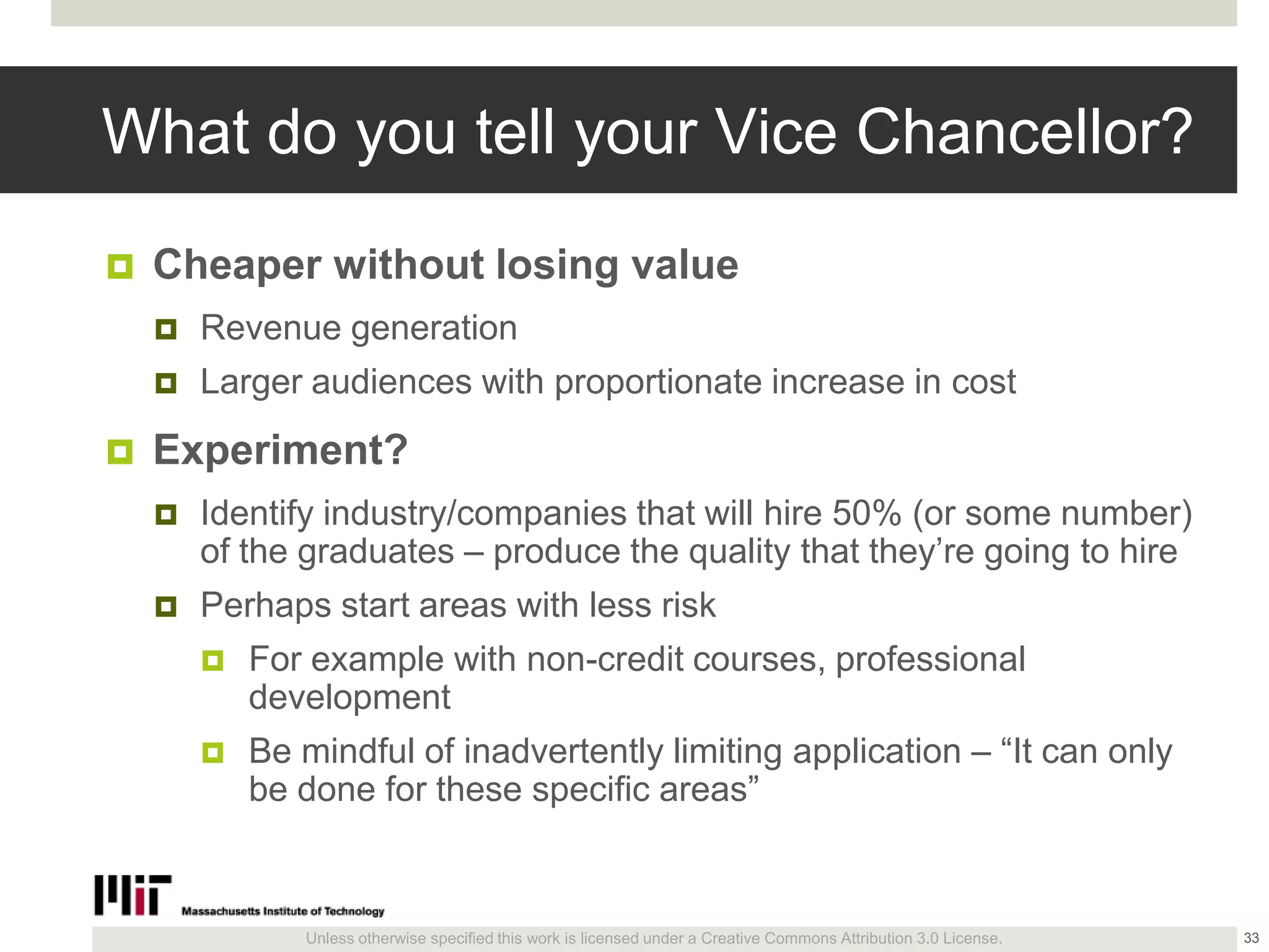 Unless otherwise specified this work is licensed under a Creative Commons Attribution 3.0 License.
What do you tell your Vice Chancellor?
 Cheaper without losing value
 Revenue generation
 Larger audiences with proportionate increase in cost
 Experiment?
 Identify industry/companies that will hire 50% (or some number)
of the graduates – produce the quality that they’re going to hire
 Perhaps start areas with less risk
 For example with non-credit courses, professional
development
 Be mindful of inadvertently limiting application – ―It can only
be done for these specific areas‖
33
 