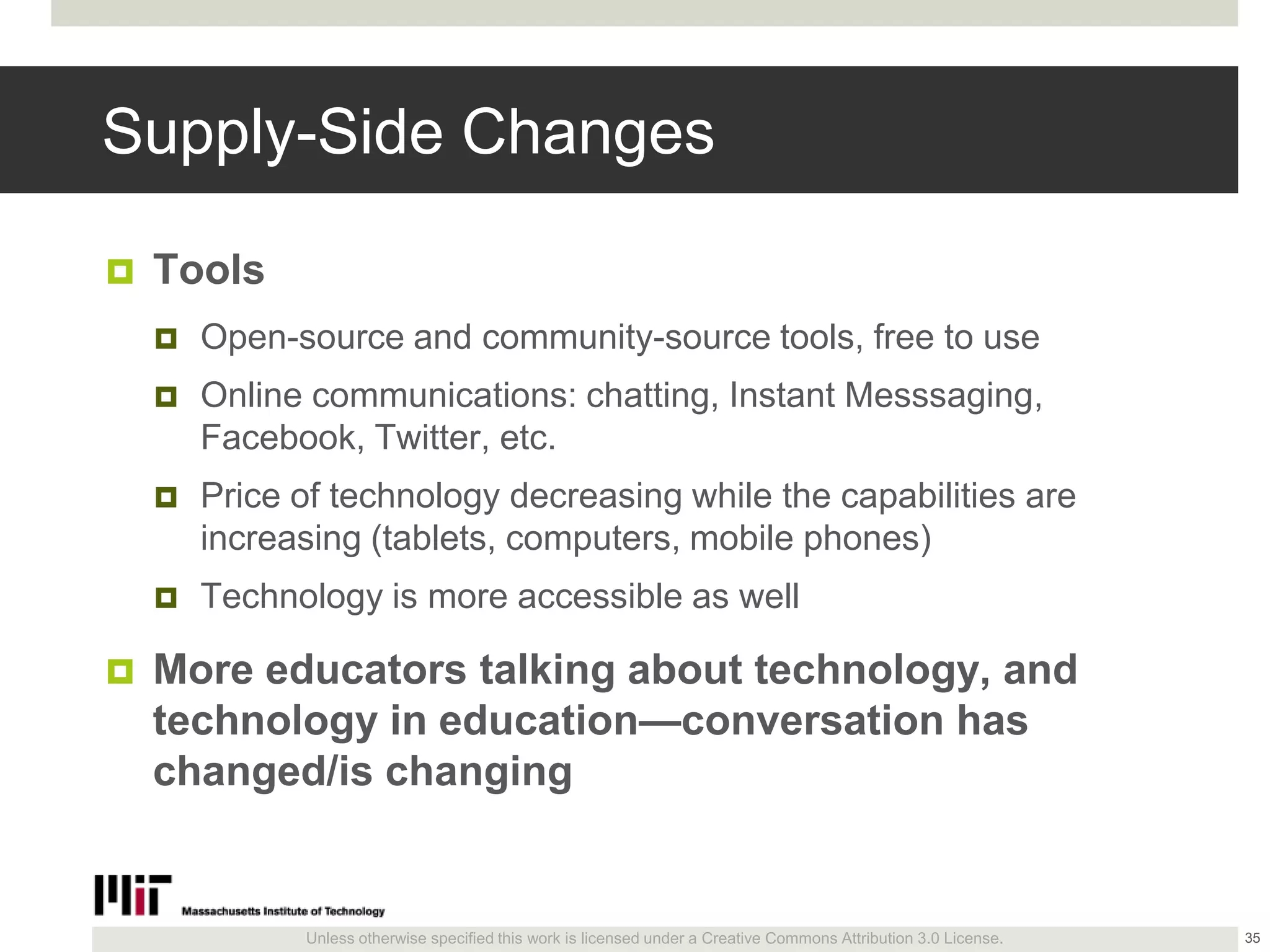 Unless otherwise specified this work is licensed under a Creative Commons Attribution 3.0 License.
Supply-Side Changes
 Tools
 Open-source and community-source tools, free to use
 Online communications: chatting, Instant Messsaging,
Facebook, Twitter, etc.
 Price of technology decreasing while the capabilities are
increasing (tablets, computers, mobile phones)
 Technology is more accessible as well
 More educators talking about technology, and
technology in education—conversation has
changed/is changing
35
 