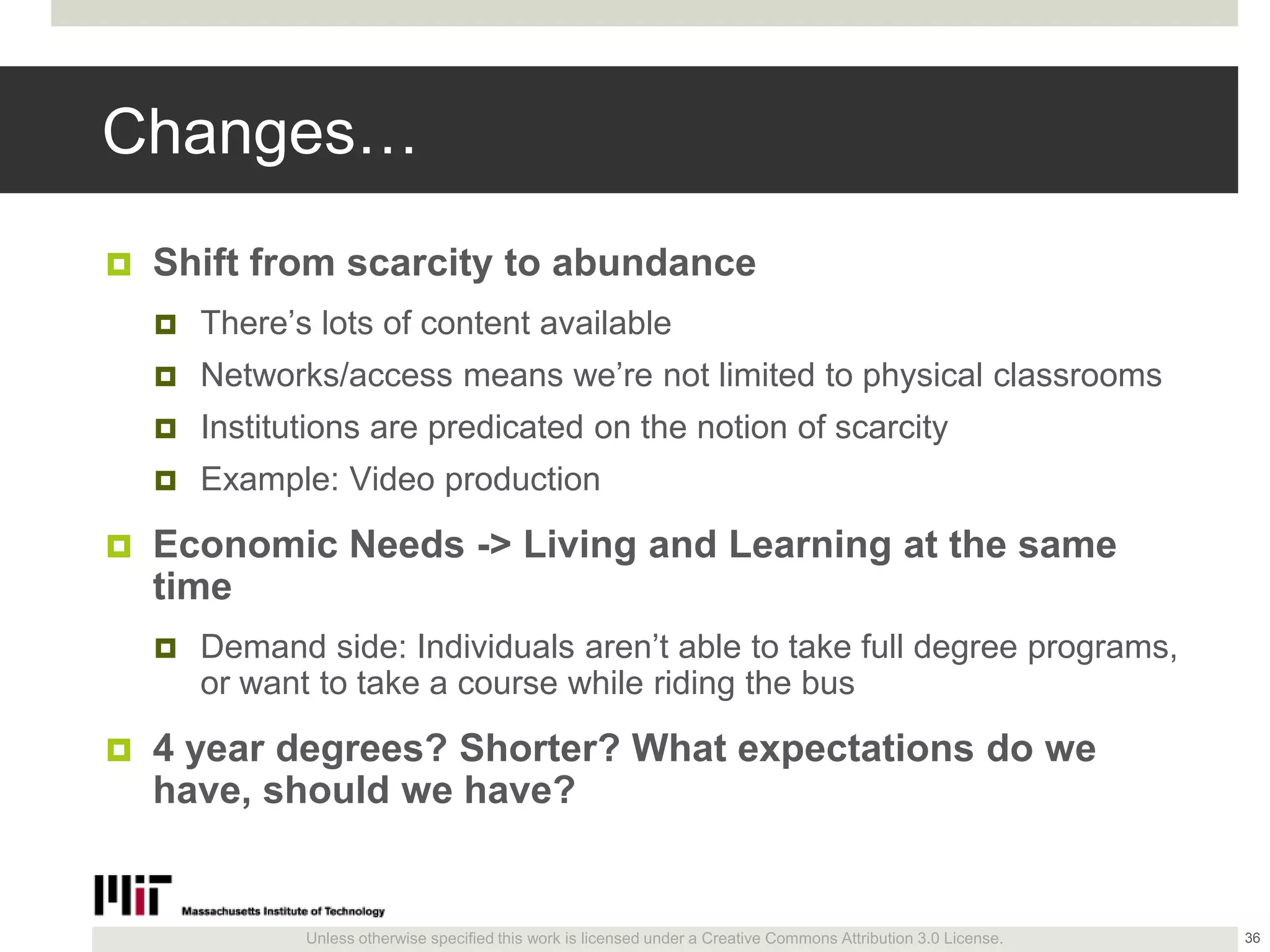 Unless otherwise specified this work is licensed under a Creative Commons Attribution 3.0 License.
Changes…
 Shift from scarcity to abundance
 There’s lots of content available
 Networks/access means we’re not limited to physical classrooms
 Institutions are predicated on the notion of scarcity
 Example: Video production
 Economic Needs -> Living and Learning at the same
time
 Demand side: Individuals aren’t able to take full degree programs,
or want to take a course while riding the bus
 4 year degrees? Shorter? What expectations do we
have, should we have?
36
 
