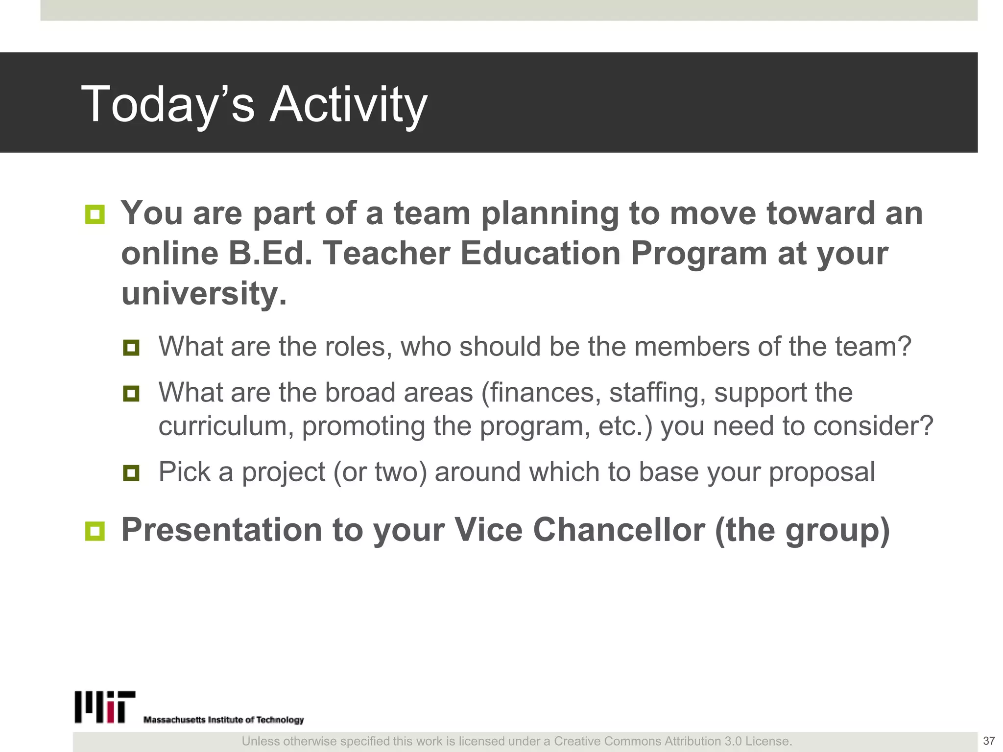 Unless otherwise specified this work is licensed under a Creative Commons Attribution 3.0 License.
Today’s Activity
 You are part of a team planning to move toward an
online B.Ed. Teacher Education Program at your
university.
 What are the roles, who should be the members of the team?
 What are the broad areas (finances, staffing, support the
curriculum, promoting the program, etc.) you need to consider?
 Pick a project (or two) around which to base your proposal
 Presentation to your Vice Chancellor (the group)
37
 