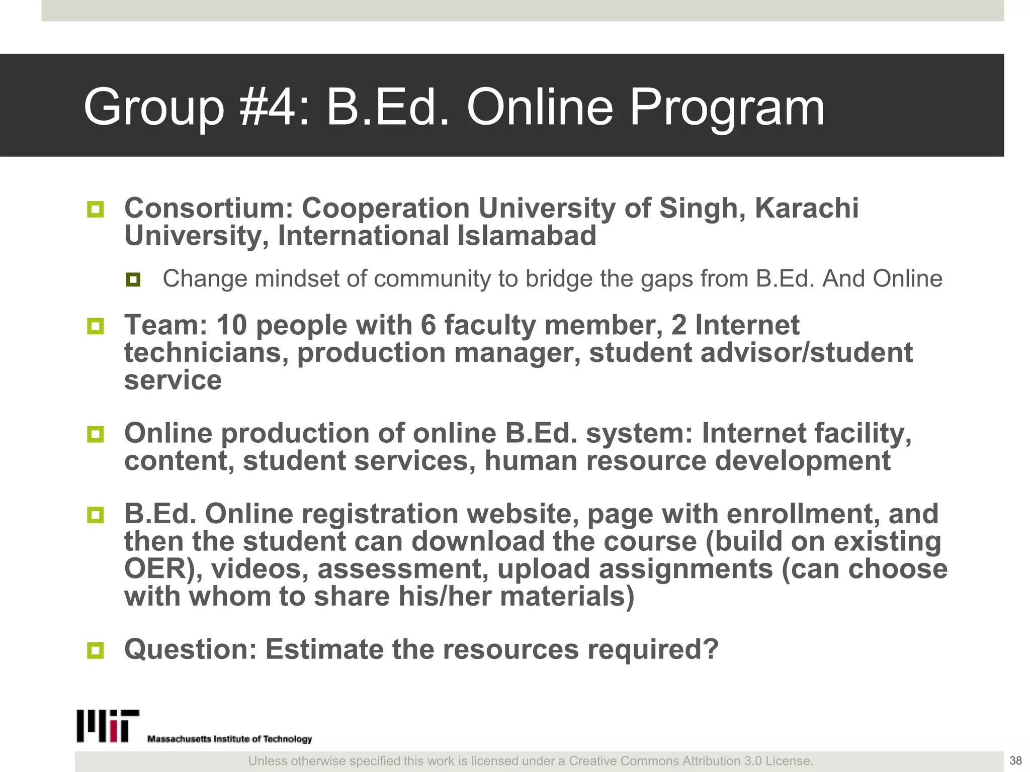 Unless otherwise specified this work is licensed under a Creative Commons Attribution 3.0 License.
Group #4: B.Ed. Online Program
 Consortium: Cooperation University of Singh, Karachi
University, International Islamabad
 Change mindset of community to bridge the gaps from B.Ed. And Online
 Team: 10 people with 6 faculty member, 2 Internet
technicians, production manager, student advisor/student
service
 Online production of online B.Ed. system: Internet facility,
content, student services, human resource development
 B.Ed. Online registration website, page with enrollment, and
then the student can download the course (build on existing
OER), videos, assessment, upload assignments (can choose
with whom to share his/her materials)
 Question: Estimate the resources required?
38
 