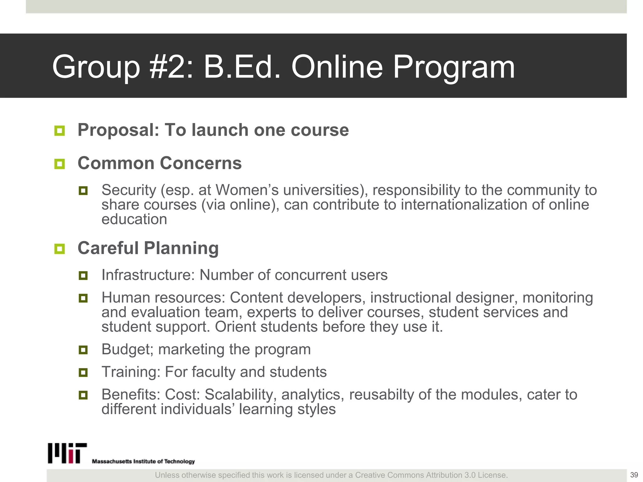 Unless otherwise specified this work is licensed under a Creative Commons Attribution 3.0 License.
Group #2: B.Ed. Online Program
 Proposal: To launch one course
 Common Concerns
 Security (esp. at Women’s universities), responsibility to the community to
share courses (via online), can contribute to internationalization of online
education
 Careful Planning
 Infrastructure: Number of concurrent users
 Human resources: Content developers, instructional designer, monitoring
and evaluation team, experts to deliver courses, student services and
student support. Orient students before they use it.
 Budget; marketing the program
 Training: For faculty and students
 Benefits: Cost: Scalability, analytics, reusabilty of the modules, cater to
different individuals’ learning styles
39
 