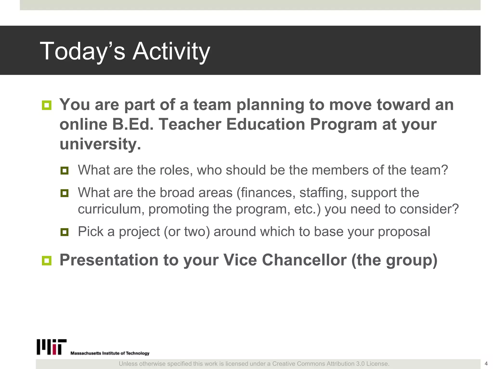 Unless otherwise specified this work is licensed under a Creative Commons Attribution 3.0 License.
Today’s Activity
 You are part of a team planning to move toward an
online B.Ed. Teacher Education Program at your
university.
 What are the roles, who should be the members of the team?
 What are the broad areas (finances, staffing, support the
curriculum, promoting the program, etc.) you need to consider?
 Pick a project (or two) around which to base your proposal
 Presentation to your Vice Chancellor (the group)
4
 