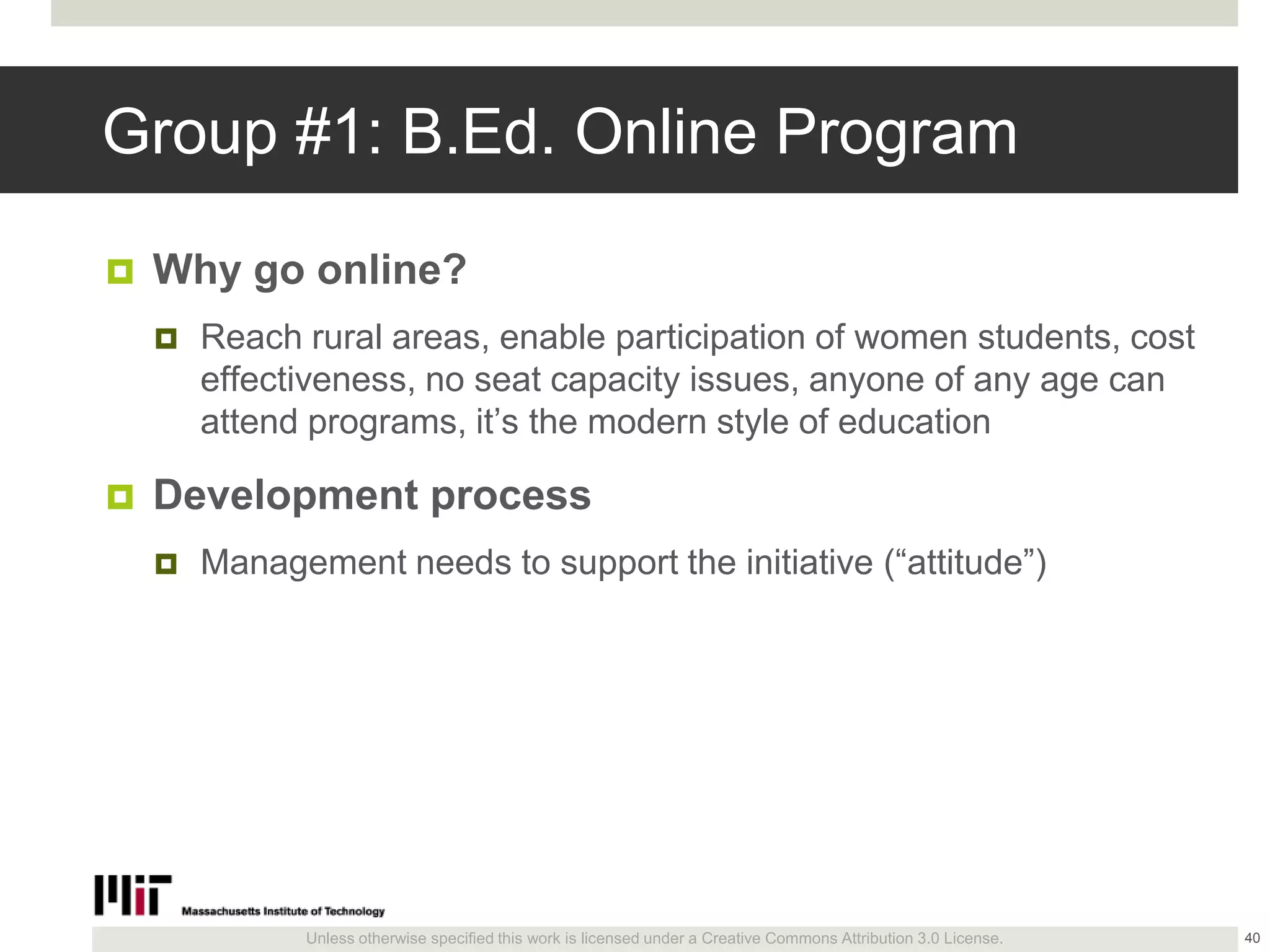 Unless otherwise specified this work is licensed under a Creative Commons Attribution 3.0 License.
Group #1: B.Ed. Online Program
 Why go online?
 Reach rural areas, enable participation of women students, cost
effectiveness, no seat capacity issues, anyone of any age can
attend programs, it’s the modern style of education
 Development process
 Management needs to support the initiative (―attitude‖)
40
 