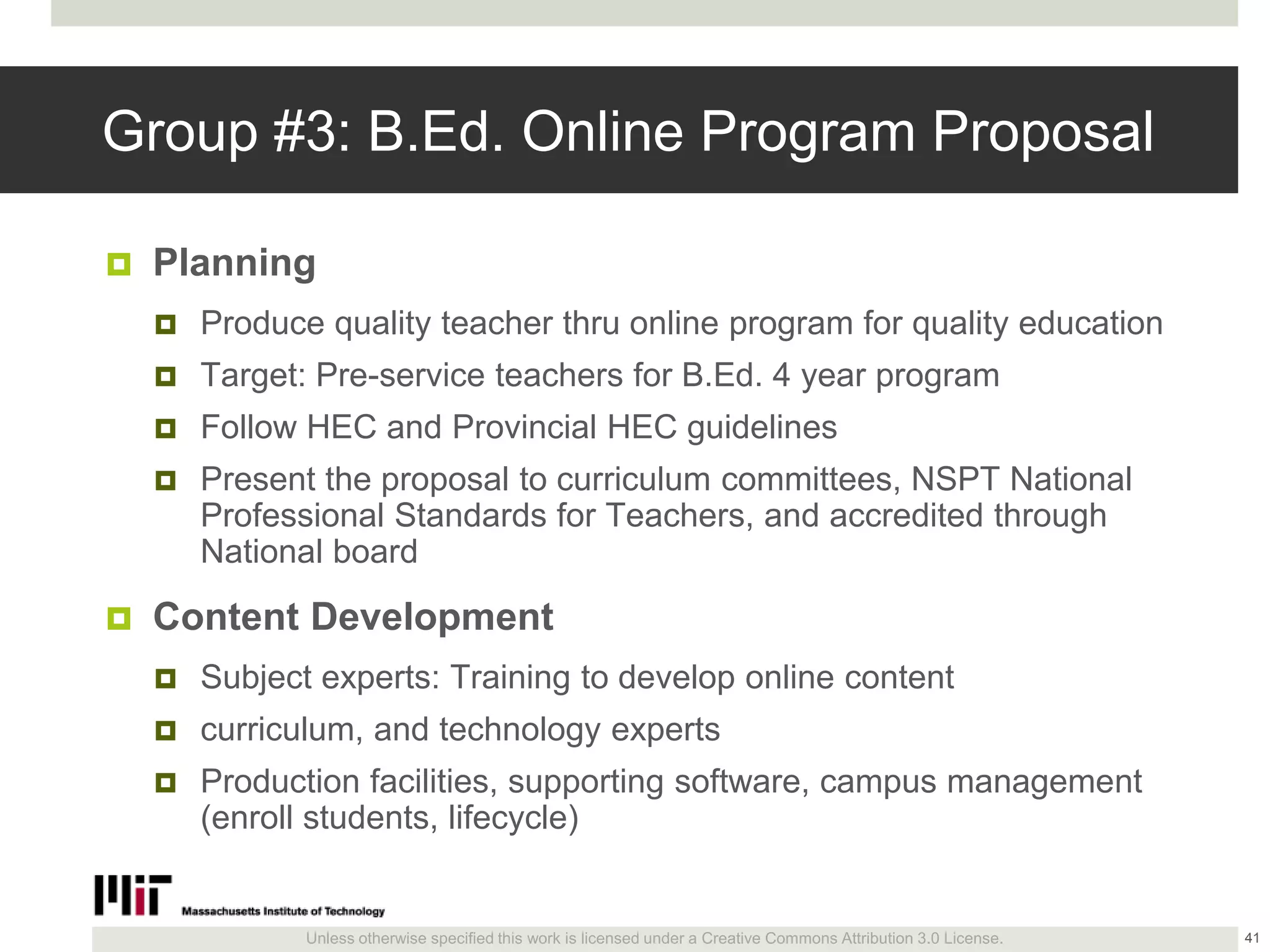 Unless otherwise specified this work is licensed under a Creative Commons Attribution 3.0 License.
Group #3: B.Ed. Online Program Proposal
 Planning
 Produce quality teacher thru online program for quality education
 Target: Pre-service teachers for B.Ed. 4 year program
 Follow HEC and Provincial HEC guidelines
 Present the proposal to curriculum committees, NSPT National
Professional Standards for Teachers, and accredited through
National board
 Content Development
 Subject experts: Training to develop online content
 curriculum, and technology experts
 Production facilities, supporting software, campus management
(enroll students, lifecycle)
41
 