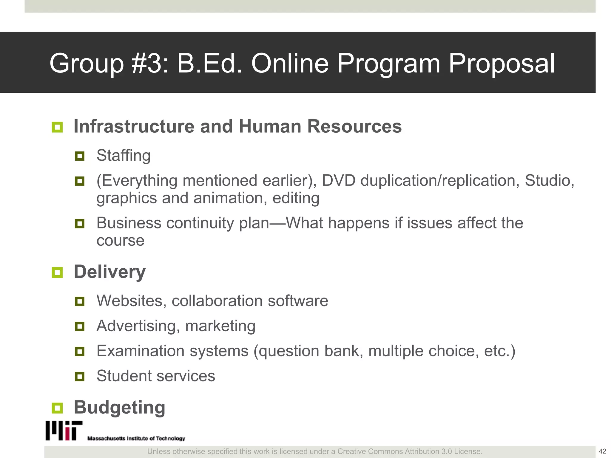 Unless otherwise specified this work is licensed under a Creative Commons Attribution 3.0 License.
Group #3: B.Ed. Online Program Proposal
 Infrastructure and Human Resources
 Staffing
 (Everything mentioned earlier), DVD duplication/replication, Studio,
graphics and animation, editing
 Business continuity plan—What happens if issues affect the
course
 Delivery
 Websites, collaboration software
 Advertising, marketing
 Examination systems (question bank, multiple choice, etc.)
 Student services
 Budgeting
42
 