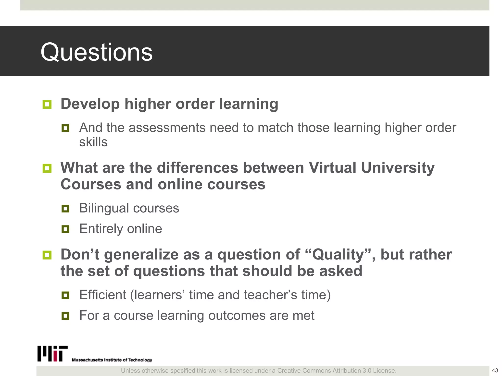 Unless otherwise specified this work is licensed under a Creative Commons Attribution 3.0 License.
Questions
 Develop higher order learning
 And the assessments need to match those learning higher order
skills
 What are the differences between Virtual University
Courses and online courses
 Bilingual courses
 Entirely online
 Don’t generalize as a question of ―Quality‖, but rather
the set of questions that should be asked
 Efficient (learners’ time and teacher’s time)
 For a course learning outcomes are met
43
 