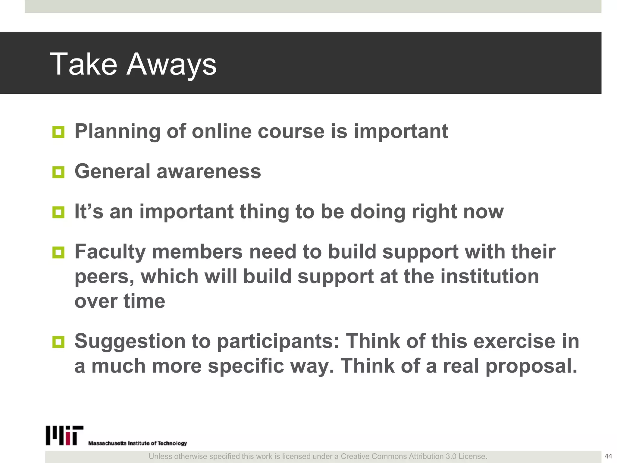 Unless otherwise specified this work is licensed under a Creative Commons Attribution 3.0 License.
Take Aways
 Planning of online course is important
 General awareness
 It’s an important thing to be doing right now
 Faculty members need to build support with their
peers, which will build support at the institution
over time
 Suggestion to participants: Think of this exercise in
a much more specific way. Think of a real proposal.
44
 