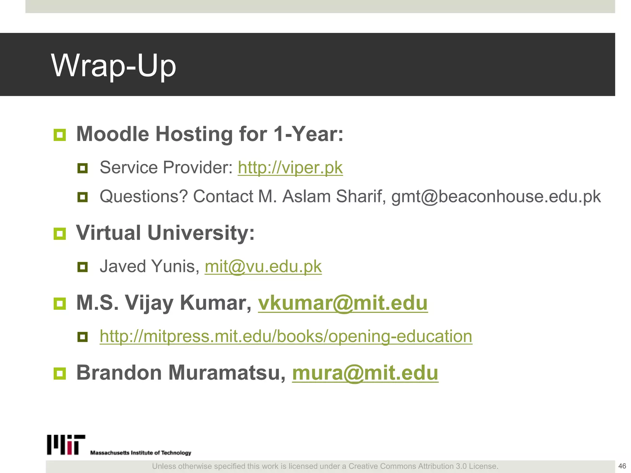 Unless otherwise specified this work is licensed under a Creative Commons Attribution 3.0 License.
Wrap-Up
 Moodle Hosting for 1-Year:
 Service Provider: http://viper.pk
 Questions? Contact M. Aslam Sharif, gmt@beaconhouse.edu.pk
 Virtual University:
 Javed Yunis, mit@vu.edu.pk
 M.S. Vijay Kumar, vkumar@mit.edu
 http://mitpress.mit.edu/books/opening-education
 Brandon Muramatsu, mura@mit.edu
46
 