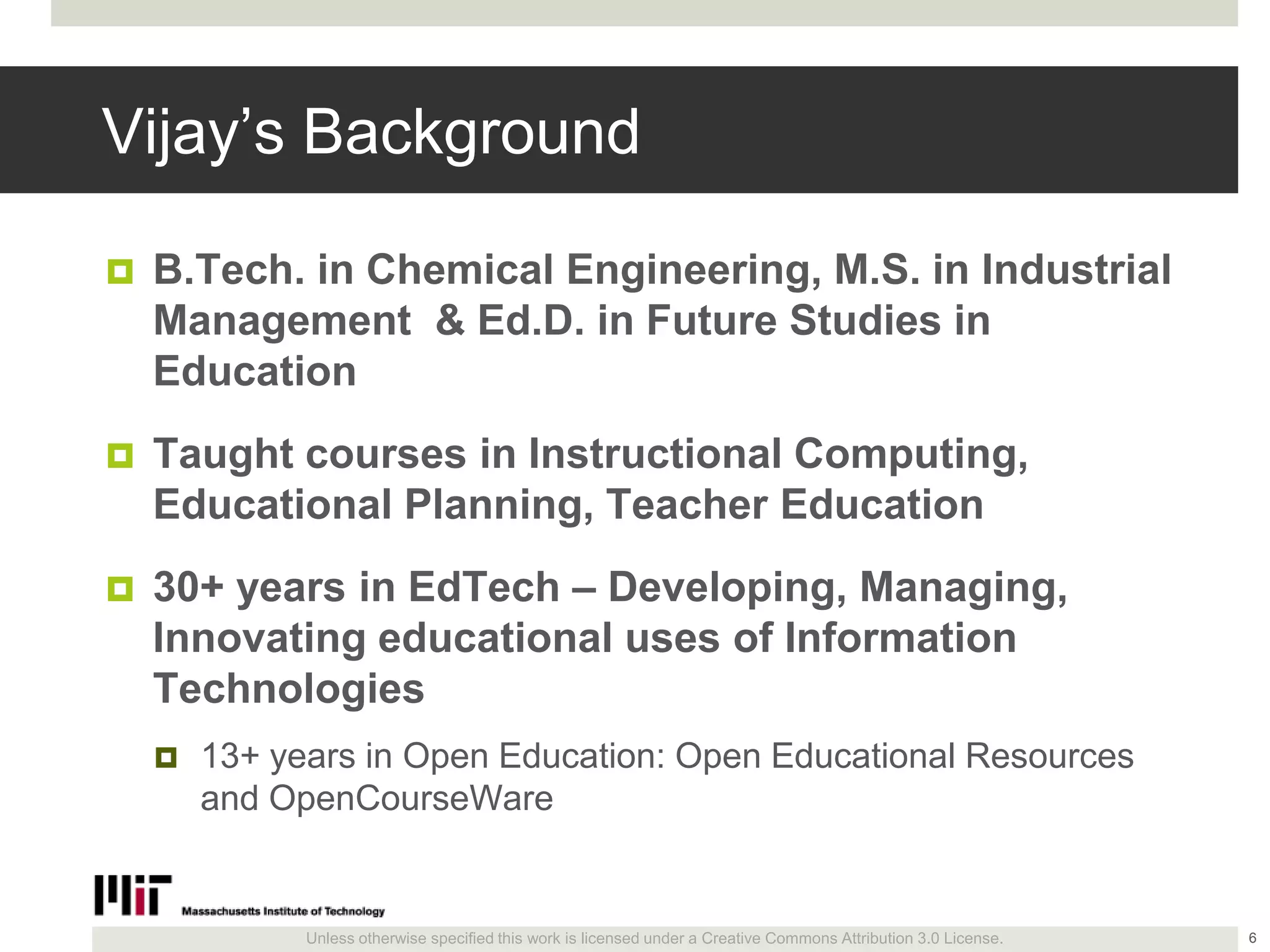 Unless otherwise specified this work is licensed under a Creative Commons Attribution 3.0 License.
Vijay’s Background
 B.Tech. in Chemical Engineering, M.S. in Industrial
Management & Ed.D. in Future Studies in
Education
 Taught courses in Instructional Computing,
Educational Planning, Teacher Education
 30+ years in EdTech – Developing, Managing,
Innovating educational uses of Information
Technologies
 13+ years in Open Education: Open Educational Resources
and OpenCourseWare
6
 