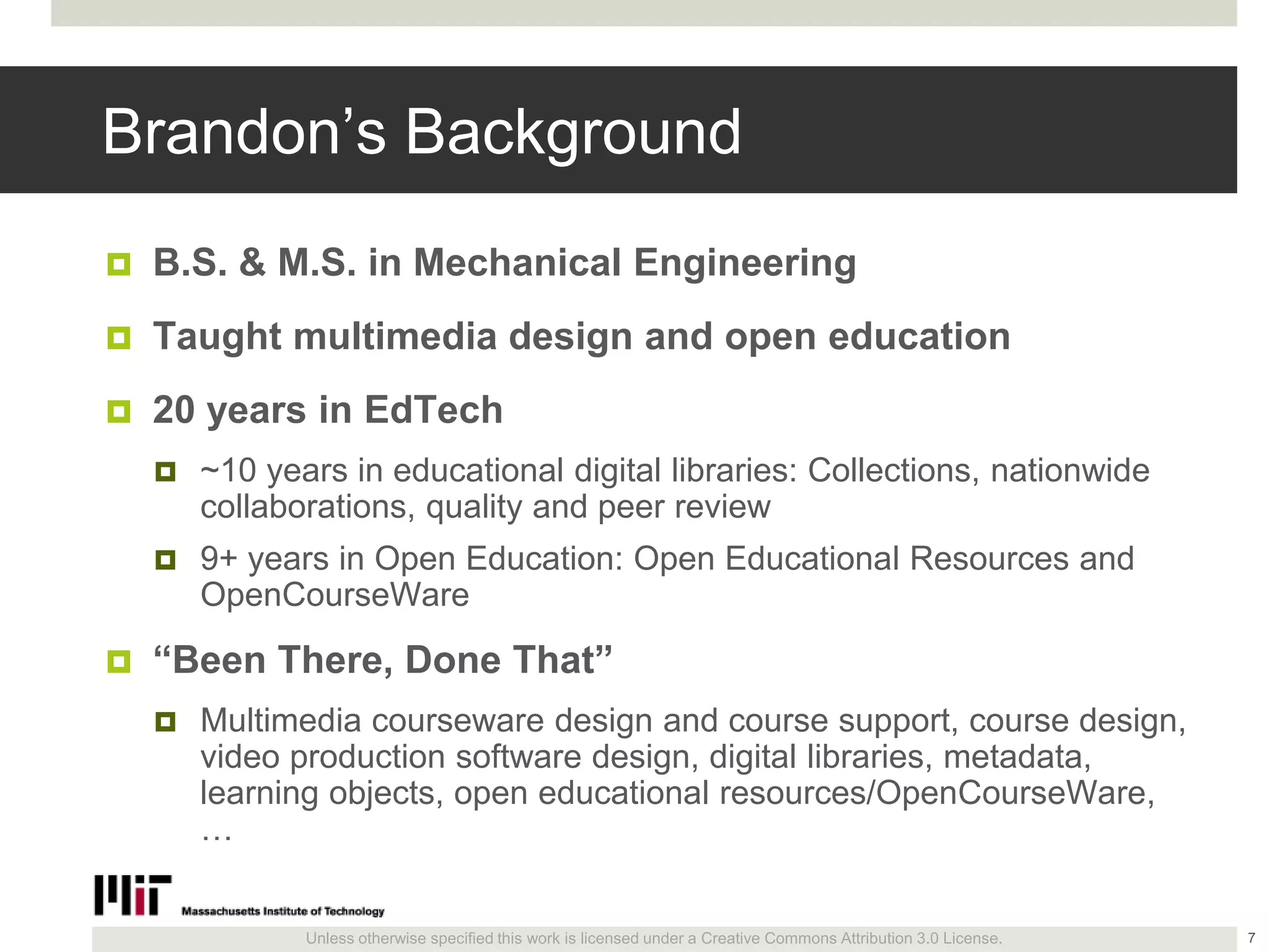 Unless otherwise specified this work is licensed under a Creative Commons Attribution 3.0 License.
Brandon’s Background
 B.S. & M.S. in Mechanical Engineering
 Taught multimedia design and open education
 20 years in EdTech
 ~10 years in educational digital libraries: Collections, nationwide
collaborations, quality and peer review
 9+ years in Open Education: Open Educational Resources and
OpenCourseWare
 ―Been There, Done That‖
 Multimedia courseware design and course support, course design,
video production software design, digital libraries, metadata,
learning objects, open educational resources/OpenCourseWare,
…
7
 