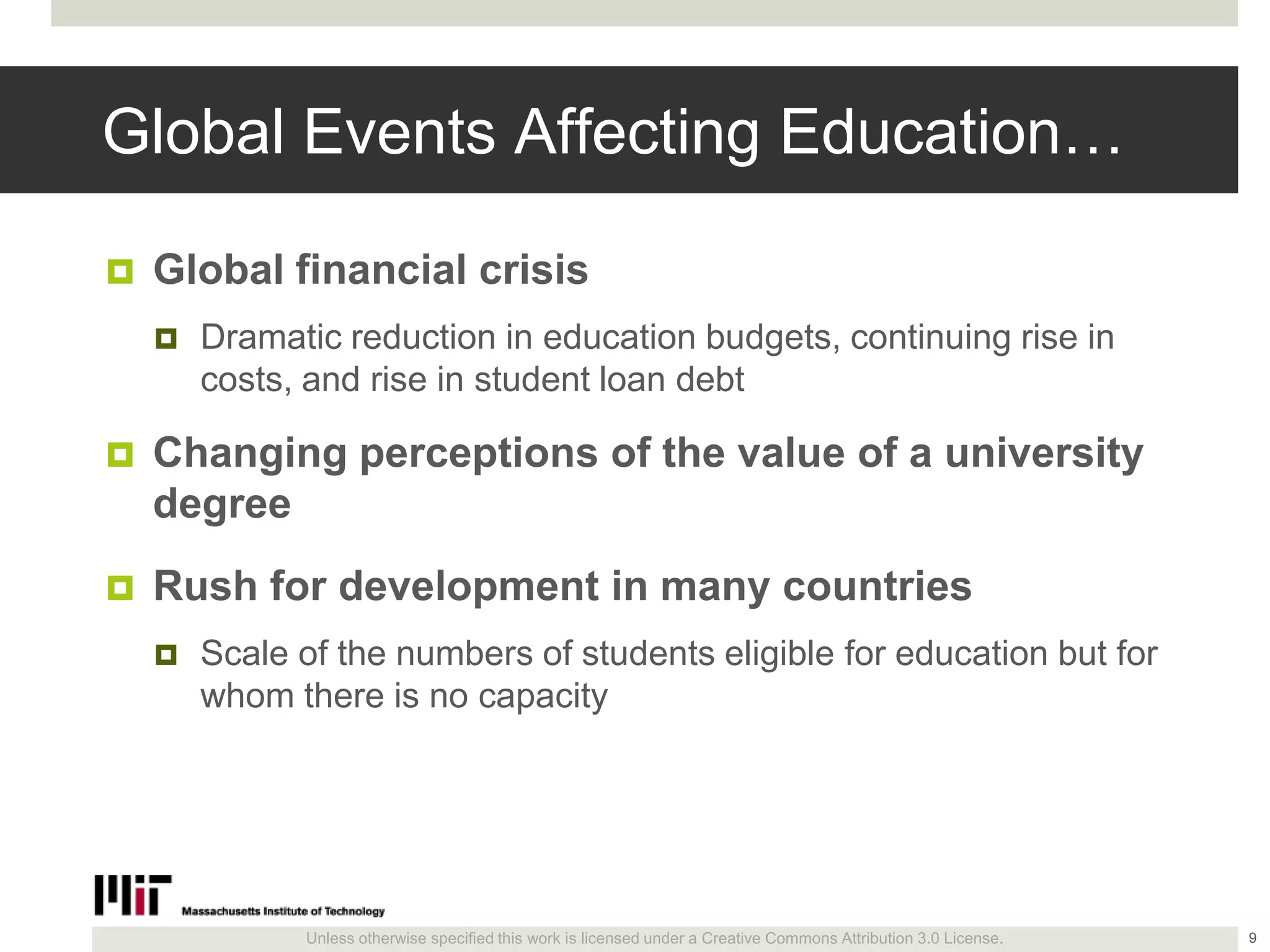 Unless otherwise specified this work is licensed under a Creative Commons Attribution 3.0 License.
Global Events Affecting Education…
 Global financial crisis
 Dramatic reduction in education budgets, continuing rise in
costs, and rise in student loan debt
 Changing perceptions of the value of a university
degree
 Rush for development in many countries
 Scale of the numbers of students eligible for education but for
whom there is no capacity
9
 