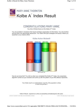 MARY ANNE THORNTON
Kolbe A
™
Index Result
05/04/2016
CONGRATULATIONS MARY ANNE
You Got a Perfect Score on the Kolbe A™ Index
You are excellent in situations that require strategic organization of information. You set priorities
and put them into appropriate sequences. Your talent with both strategies and tactics makes you
essential to any massive effort.
Kolbe Action Modes®
How do we know this? You told us when you completed the Kolbe A™ Index. Our proprietary
algorithm sorted out your answers and came up with the pattern of your MO (Modus Operandi).
Your Kolbe result is so individualized, only 5% of the population is likely
to have one just like it.
Kolbe A Result - experience it online at warewithal.com/kolbereports/ with audio.
v2016k-451 D6CBB731-DAA6-59BA-4AC3C4F8654969E5 20160504 1 © 1997 - 2016 Kathy Kolbe. All rights reserved.
Page 1 of 18Kolbe A Result for Mary Anne Thornton
5/4/2016http://www.warewithal.com/rv/?rt=sppwa&st=D6CBB731-DAA6-59BA-4AC3C4F865496...
 