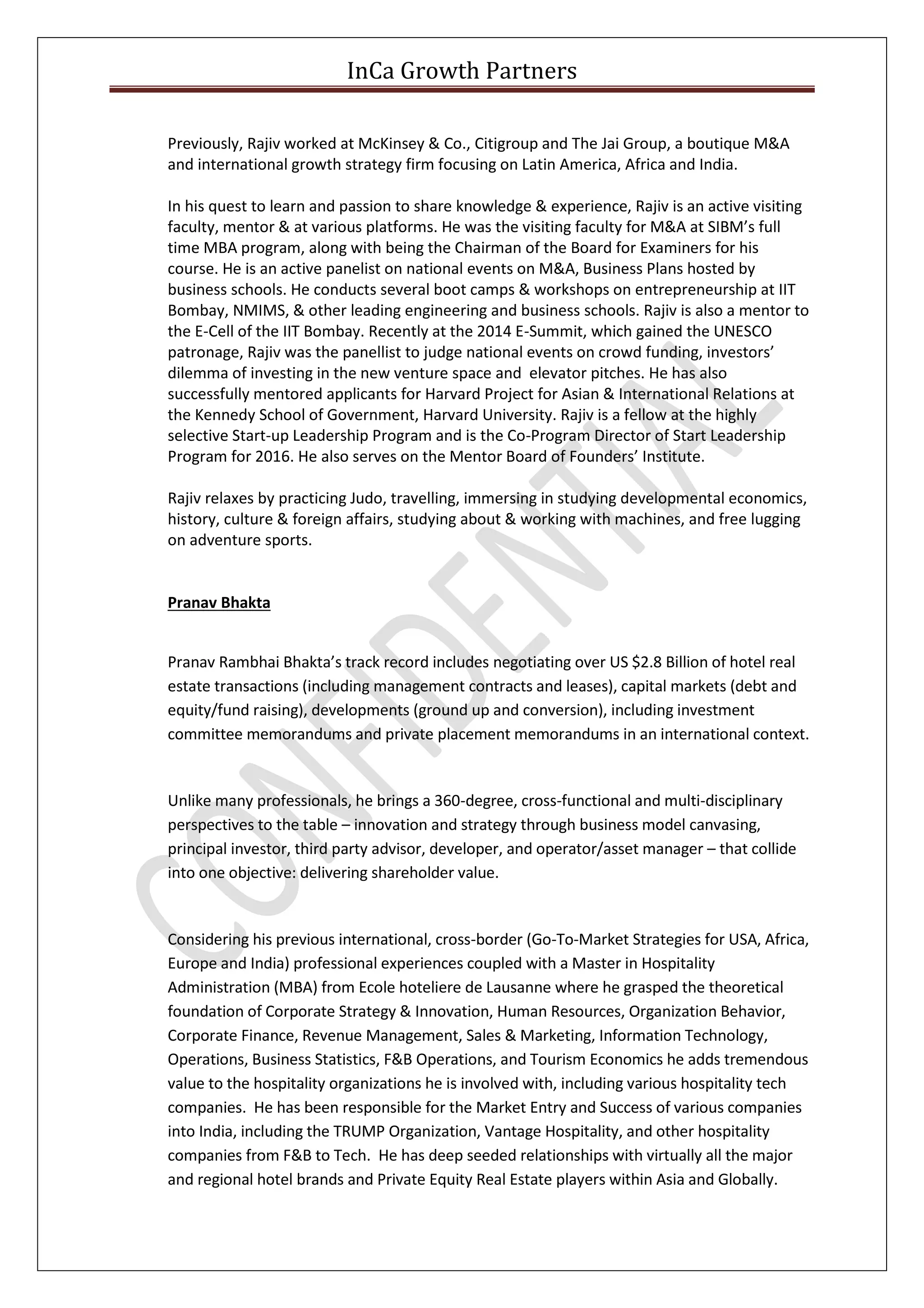 InCa Growth Partners
Previously, Rajiv worked at McKinsey & Co., Citigroup and The Jai Group, a boutique M&A
and international growth strategy firm focusing on Latin America, Africa and India.
In his quest to learn and passion to share knowledge & experience, Rajiv is an active visiting
faculty, mentor & at various platforms. He was the visiting faculty for M&A at SIBM’s full
time MBA program, along with being the Chairman of the Board for Examiners for his
course. He is an active panelist on national events on M&A, Business Plans hosted by
business schools. He conducts several boot camps & workshops on entrepreneurship at IIT
Bombay, NMIMS, & other leading engineering and business schools. Rajiv is also a mentor to
the E-Cell of the IIT Bombay. Recently at the 2014 E-Summit, which gained the UNESCO
patronage, Rajiv was the panellist to judge national events on crowd funding, investors’
dilemma of investing in the new venture space and elevator pitches. He has also
successfully mentored applicants for Harvard Project for Asian & International Relations at
the Kennedy School of Government, Harvard University. Rajiv is a fellow at the highly
selective Start-up Leadership Program and is the Co-Program Director of Start Leadership
Program for 2016. He also serves on the Mentor Board of Founders’ Institute.
Rajiv relaxes by practicing Judo, travelling, immersing in studying developmental economics,
history, culture & foreign affairs, studying about & working with machines, and free lugging
on adventure sports.
Pranav Bhakta
Pranav Rambhai Bhakta’s track record includes negotiating over US $2.8 Billion of hotel real
estate transactions (including management contracts and leases), capital markets (debt and
equity/fund raising), developments (ground up and conversion), including investment
committee memorandums and private placement memorandums in an international context.
Unlike many professionals, he brings a 360-degree, cross-functional and multi-disciplinary
perspectives to the table – innovation and strategy through business model canvasing,
principal investor, third party advisor, developer, and operator/asset manager – that collide
into one objective: delivering shareholder value.
Considering his previous international, cross-border (Go-To-Market Strategies for USA, Africa,
Europe and India) professional experiences coupled with a Master in Hospitality
Administration (MBA) from Ecole hoteliere de Lausanne where he grasped the theoretical
foundation of Corporate Strategy & Innovation, Human Resources, Organization Behavior,
Corporate Finance, Revenue Management, Sales & Marketing, Information Technology,
Operations, Business Statistics, F&B Operations, and Tourism Economics he adds tremendous
value to the hospitality organizations he is involved with, including various hospitality tech
companies. He has been responsible for the Market Entry and Success of various companies
into India, including the TRUMP Organization, Vantage Hospitality, and other hospitality
companies from F&B to Tech. He has deep seeded relationships with virtually all the major
and regional hotel brands and Private Equity Real Estate players within Asia and Globally.
 
