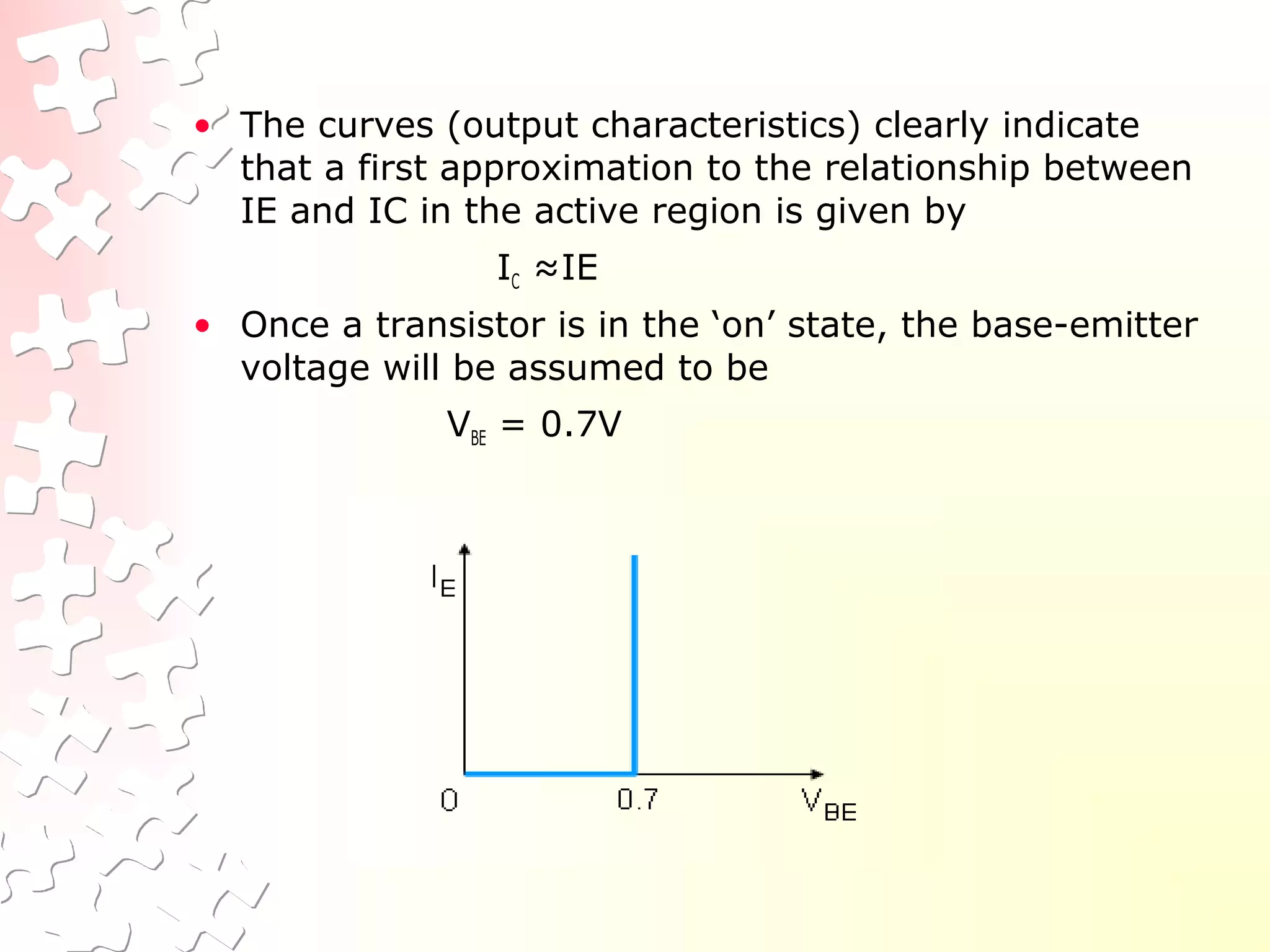 • The curves (output characteristics) clearly indicate
that a first approximation to the relationship between
IE and IC in the active region is given by
IC ≈IE
• Once a transistor is in the ‘on’ state, the base-emitter
voltage will be assumed to be
VBE = 0.7V
 