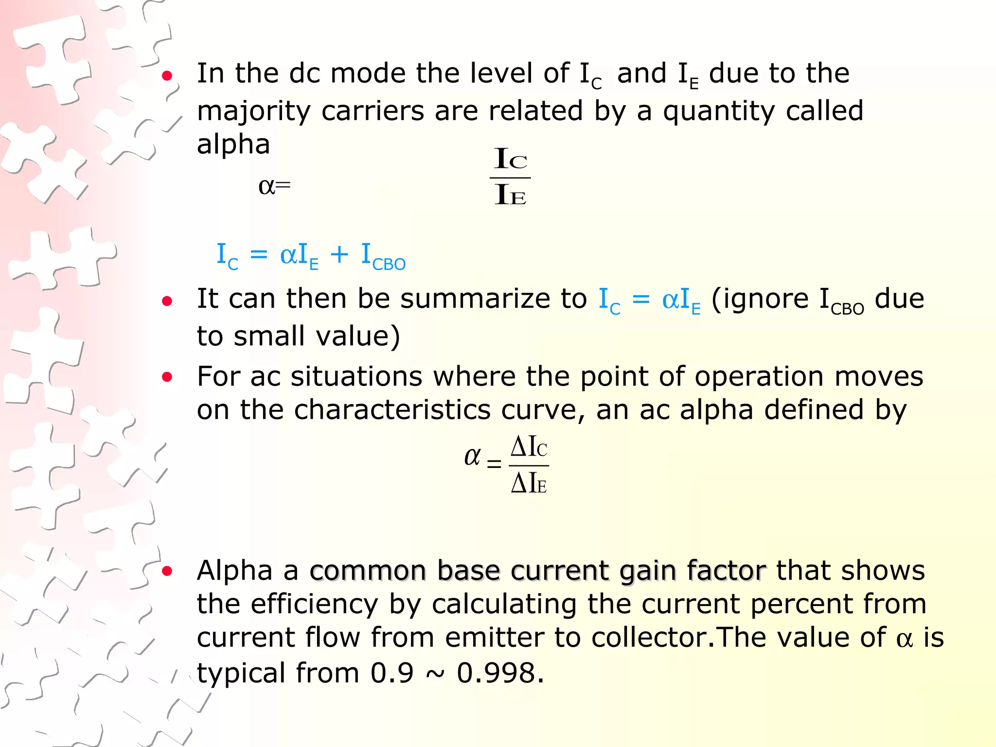 • In the dc mode the level of IC and IE due to the
majority carriers are related by a quantity called
alpha
α=
IC = αIE + ICBO
• It can then be summarize to IC = αIE (ignore ICBO due
to small value)
• For ac situations where the point of operation moves
on the characteristics curve, an ac alpha defined by
• Alpha a common base current gain factorcommon base current gain factor that shows
the efficiency by calculating the current percent from
current flow from emitter to collector.The value of α is
typical from 0.9 ~ 0.998.
E
C
I
I
E
C
I
I
∆
∆
=α
 