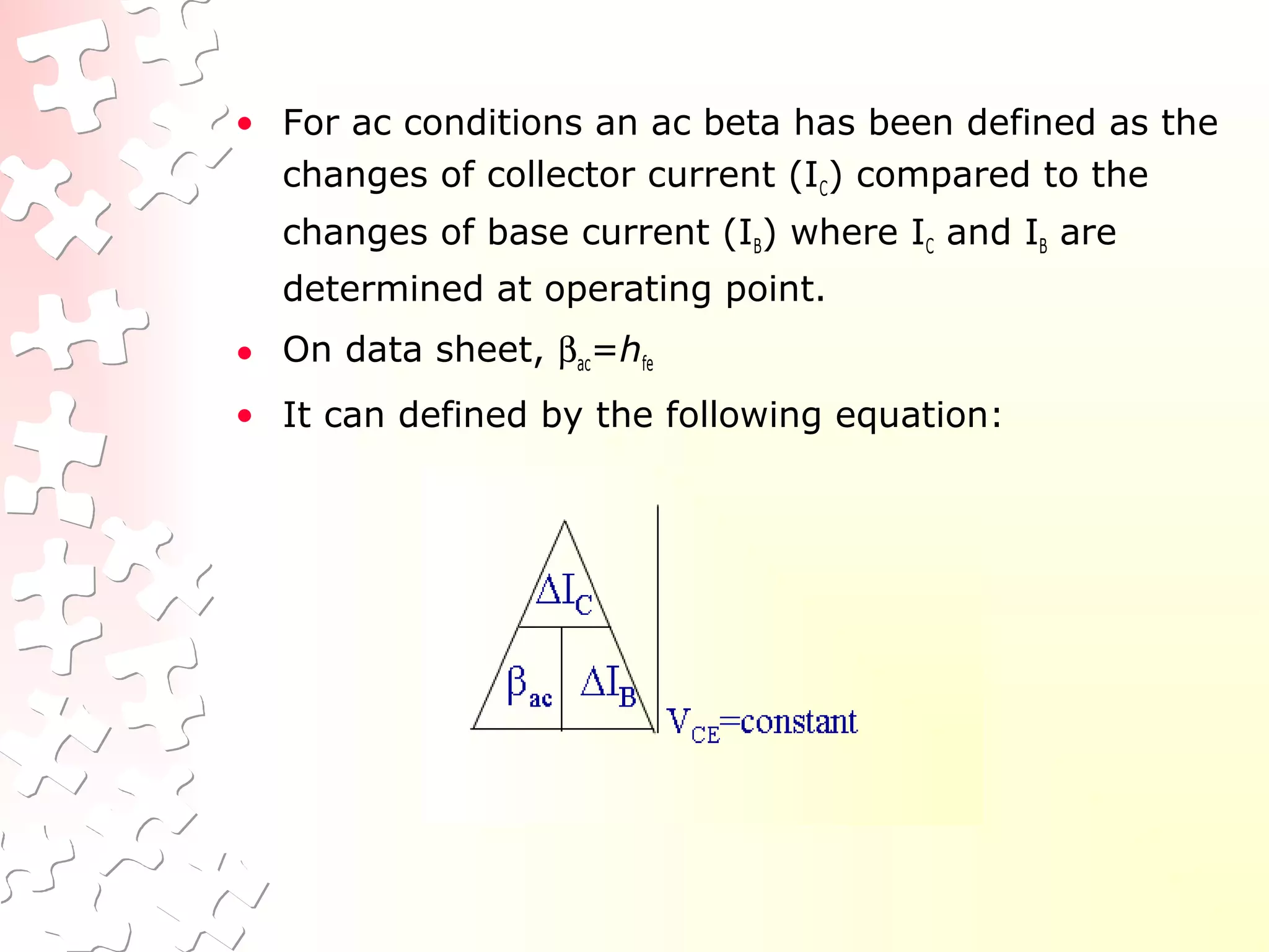 • For ac conditions an ac beta has been defined as the
changes of collector current (IC) compared to the
changes of base current (IB) where IC and IB are
determined at operating point.
• On data sheet, βac=hfe
• It can defined by the following equation:
 