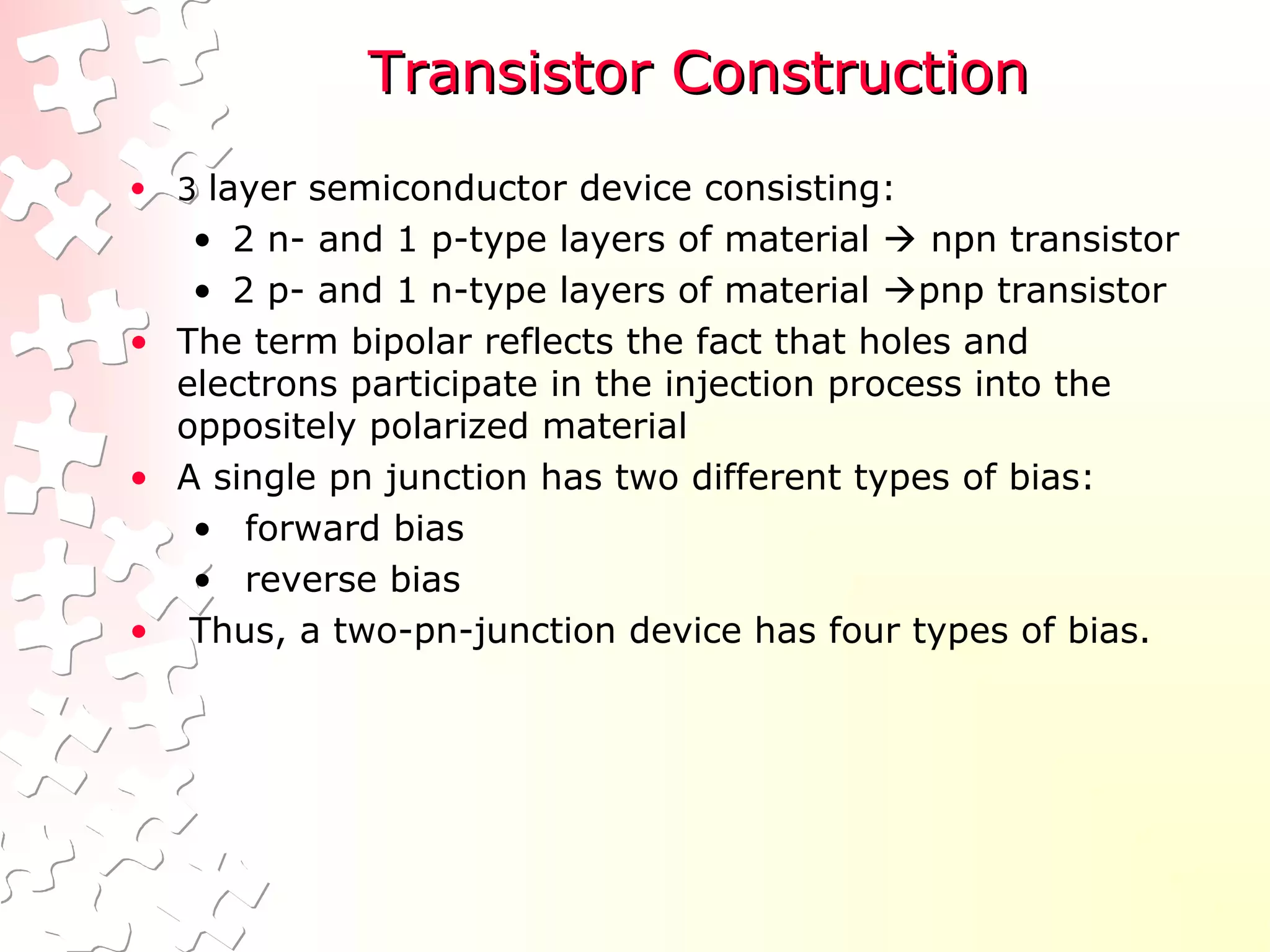 Transistor ConstructionTransistor Construction
• 3 layer semiconductor device consisting:
• 2 n- and 1 p-type layers of material  npn transistor
• 2 p- and 1 n-type layers of material pnp transistor
• The term bipolar reflects the fact that holes and
electrons participate in the injection process into the
oppositely polarized material
• A single pn junction has two different types of bias:
• forward bias
• reverse bias
• Thus, a two-pn-junction device has four types of bias.
 