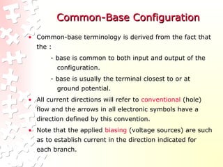 Common-Base ConfigurationCommon-Base Configuration
• Common-base terminology is derived from the fact that
the :
- base is common to both input and output of the
configuration.
- base is usually the terminal closest to or at
ground potential.
• All current directions will refer to conventional (hole)
flow and the arrows in all electronic symbols have a
direction defined by this convention.
• Note that the applied biasing (voltage sources) are such
as to establish current in the direction indicated for
each branch.
 