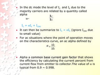 • In the dc mode the level of IC and IE due to the
majority carriers are related by a quantity called
alpha
α=
IC = αIE + ICBO
• It can then be summarize to IC = αIE (ignore ICBO due
to small value)
• For ac situations where the point of operation moves
on the characteristics curve, an ac alpha defined by
• Alpha a common base current gain factorcommon base current gain factor that shows
the efficiency by calculating the current percent from
current flow from emitter to collector.The value of α is
typical from 0.9 ~ 0.998.
E
C
I
I
E
C
I
I
∆
∆
=α
 