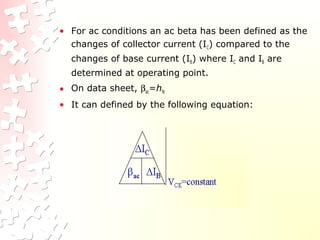 • For ac conditions an ac beta has been defined as the
changes of collector current (IC) compared to the
changes of base current (IB) where IC and IB are
determined at operating point.
• On data sheet, βac=hfe
• It can defined by the following equation:
 