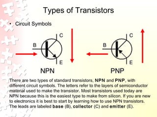 Types of Transistors
• Circuit Symbols
There are two types of standard transistors, NPN and PNP, with
different circuit symbols. The letters refer to the layers of semiconductor
material used to make the transistor. Most transistors used today are
NPN because this is the easiest type to make from silicon. If you are new
to electronics it is best to start by learning how to use NPN transistors.
The leads are labeled base (B), collector (C) and emitter (E).
 