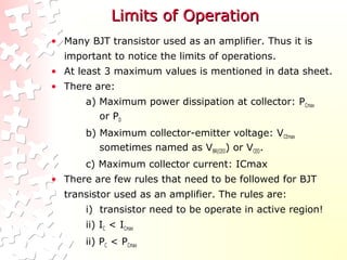 Limits of OperationLimits of Operation
• Many BJT transistor used as an amplifier. Thus it is
important to notice the limits of operations.
• At least 3 maximum values is mentioned in data sheet.
• There are:
a) Maximum power dissipation at collector: PCmax
or PD
b) Maximum collector-emitter voltage: VCEmax
sometimes named as VBR(CEO) or VCEO.
c) Maximum collector current: ICmax
• There are few rules that need to be followed for BJT
transistor used as an amplifier. The rules are:
i) transistor need to be operate in active region!
ii) IC < ICmax
ii) PC < PCmax
 