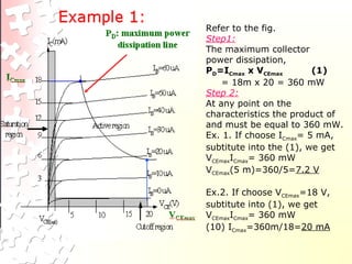 Refer to the fig.
Step1:
The maximum collector
power dissipation,
PD=ICmax x VCEmax (1)
= 18m x 20 = 360 mW
Step 2:
At any point on the
characteristics the product of
and must be equal to 360 mW.
Ex. 1. If choose ICmax= 5 mA,
subtitute into the (1), we get
VCEmaxICmax= 360 mW
VCEmax(5 m)=360/5=7.2 V
Ex.2. If choose VCEmax=18 V,
subtitute into (1), we get
VCEmaxICmax= 360 mW
(10) ICmax=360m/18=20 mA
 