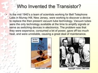 Who Invented the Transistor?
• In the mid 1940’s a team of scientists working for Bell Telephone
Labs in Murray Hill, New Jersey, were working to discover a device
to replace the then present vacuum tube technology. Vacuum tubes
were the only technology available at the time to amplify signals or
serve as switching devices in electronics. The problem was that
they were expensive, consumed a lot of power, gave off too much
heat, and were unreliable, causing a great deal of maintenance.
 