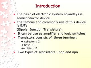 IntroductionIntroduction
• The basic of electronic system nowadays is
semiconductor device.
• The famous and commonly use of this device
is BJTs
(Bipolar Junction Transistors).
• It can be use as amplifier and logic switches.
• Transistors consists of three terminal:
 collector : C
 base : B
emitter : E
• Two types of Transistors : pnp and npn
 