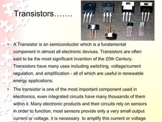 Transistors…….
• A Transistor is an semiconductor which is a fundamental
component in almost all electronic devices. Transistors are often
said to be the most significant invention of the 20th Century.
Transistors have many uses including switching, voltage/current
regulation, and amplification - all of which are useful in renewable
energy applications.
• The transistor is one of the most important component used in
electronics, even integrated circuits have many thousands of them
within it. Many electronic products and their circuits rely on sensors
in order to function, most sensors provide only a very small output
current or voltage, it is necessary to amplify this current or voltage
 