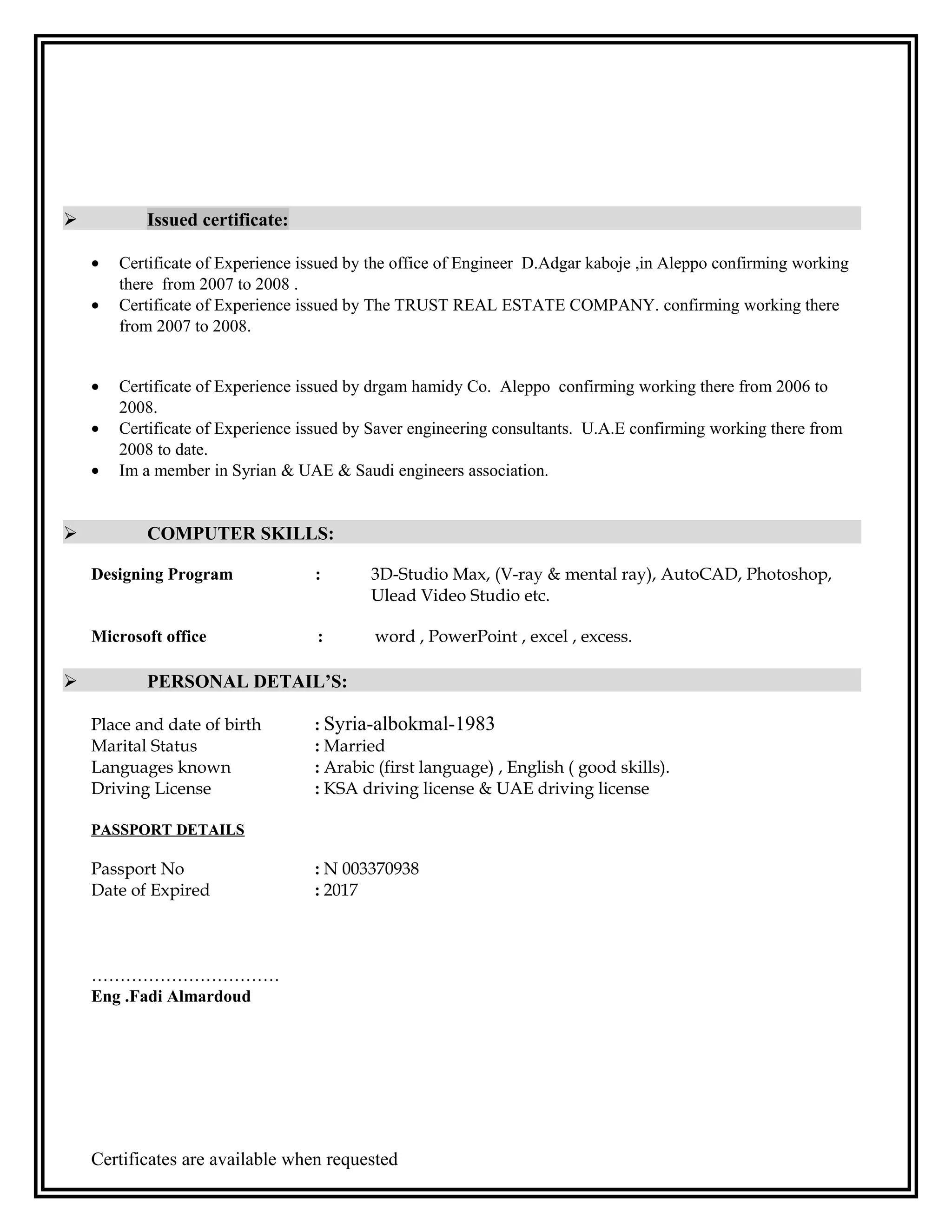 Issued certificate:
• Certificate of Experience issued by the office of Engineer D.Adgar kaboje ,in Aleppo confirming working
there from 2007 to 2008 .
• Certificate of Experience issued by The TRUST REAL ESTATE COMPANY. confirming working there
from 2007 to 2008.
• Certificate of Experience issued by drgam hamidy Co. Aleppo confirming working there from 2006 to
2008.
• Certificate of Experience issued by Saver engineering consultants. U.A.E confirming working there from
2008 to date.
• Im a member in Syrian & UAE & Saudi engineers association.
 COMPUTER SKILLS:
Designing Program : 3D-Studio Max, (V-ray & mental ray), AutoCAD, Photoshop,
Ulead Video Studio etc.
Microsoft office : word , PowerPoint , excel , excess.
 PERSONAL DETAIL’S:
Place and date of birth : Syria-albokmal-1983
Marital Status : Married
Languages known : Arabic (first language) , English ( good skills).
Driving License : KSA driving license & UAE driving license
PASSPORT DETAILS
Passport No : N 003370938
Date of Expired : 2017
……………………………
Eng .Fadi Almardoud
Certificates are available when requested
 