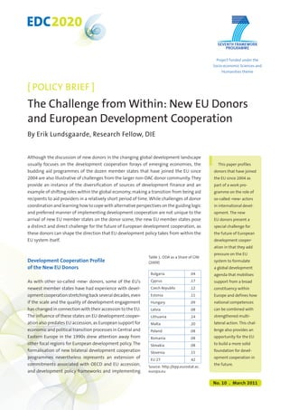 EDC2020 
[ POLICY BRIEF ] 
The Challenge from Within: New EU Donors 
and European Development Cooperation 
By Erik Lundsgaarde, Research Fellow, DIE 
Although the discussion of new donors in the changing global development landscape 
usually focuses on the development cooperation forays of emerging economies, the 
budding aid programmes of the dozen member states that have joined the EU since 
2004 are also illustrative of challenges from the larger non-DAC donor community. They 
provide an instance of the diversification of sources of development finance and an 
example of shifting roles within the global economy, making a transition from being aid 
recipients to aid providers in a relatively short period of time. While challenges of donor 
coordination and learning how to cope with alternative perspectives on the guiding logic 
and preferred manner of implementing development cooperation are not unique to the 
arrival of new EU member states on the donor scene, the new EU member states pose 
a distinct and direct challenge for the future of European development cooperation, as 
these donors can shape the direction that EU development policy takes from within the 
EU system itself. 
Development Cooperation Profile 
of the New EU Donors 
As with other so-called ›new‹ donors, some of the EU’s 
newest member states have had experience with devel-opment 
cooperation stretching back several decades, even 
if the scale and the quality of development engagement 
has changed in connection with their accession to the EU. 
The influence of these states on EU development cooper-ation 
also predates EU accession, as European support for 
economic and political transition processes in Central and 
Eastern Europe in the 1990s drew attention away from 
other focal regions for European development policy. The 
formalisation of new bilateral development cooperation 
programmes nevertheless represents an extension of 
commitments associated with OECD and EU accession, 
and development policy frameworks and implementing 
Project funded under the 
Socio-economic Sciences and 
Humanities theme 
This paper profiles 
donors that have joined 
the EU since 2004 as 
part of a work pro-gramme 
on the role of 
so-called ›new‹ actors 
in international devel-opment. 
The new 
EU donors present a 
special challenge for 
the future of European 
development cooper-ation 
in that they add 
pressure on the EU 
system to formulate 
a global development 
agenda that mobilises 
support from a broad 
constituency within 
Europe and defines how 
national competences 
can be combined with 
strengthened multi-lateral 
action. This chal-lenge 
also provides an 
opportunity for the EU 
to build a more solid 
foundation for devel-opment 
cooperation in 
the future. 
No. 10 . March 2011 
Table 1. ODA as a Share of GNI 
(2009) 
Bulgaria .04 
Cyprus .17 
Czech Republic .12 
Estonia .11 
Hungary .09 
Latvia .08 
Lithuania .14 
Malta .20 
Poland .08 
Romania .08 
Slovakia .08 
Slovenia .15 
EU 27 .42 
Source: http://epp.eurostat.ec. 
europa.eu 
1 
 