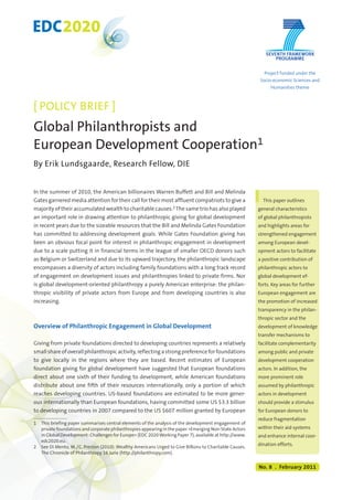 EDC2020 
[ POLICY BRIEF ] 
Global Philanthropists and 
European Development Cooperation1 
By Erik Lundsgaarde, Research Fellow, DIE 
In the summer of 2010, the American billionaires Warren Buffett and Bill and Melinda 
Gates garnered media attention for their call for their most affluent compatriots to give a 
majority of their accumulated wealth to charitable causes.2 The same trio has also played 
an important role in drawing attention to philanthropic giving for global development 
in recent years due to the sizeable resources that the Bill and Melinda Gates Foundation 
has committed to addressing development goals. While Gates Foundation giving has 
been an obvious focal point for interest in philanthropic engagement in development 
due to a scale putting it in financial terms in the league of smaller OECD donors such 
as Belgium or Switzerland and due to its upward trajectory, the philanthropic landscape 
encompasses a diversity of actors including family foundations with a long track record 
of engagement on development issues and philanthropies linked to private firms. Nor 
is global development-oriented philanthropy a purely American enterprise: the philan-thropic 
visibility of private actors from Europe and from developing countries is also 
increasing. 
Overview of Philanthropic Engagement in Global Development 
Giving from private foundations directed to developing countries represents a relatively 
small share of overall philanthropic activity, reflecting a strong preference for foundations 
to give locally in the regions where they are based. Recent estimates of European 
foundation giving for global development have suggested that European foundations 
direct about one sixth of their funding to development, while American foundations 
distribute about one fifth of their resources internationally, only a portion of which 
reaches developing countries. US-based foundations are estimated to be more gener-ous 
internationally than European foundations, having committed some US $3.3 billion 
to developing countries in 2007 compared to the US $607 million granted by European 
1 This briefing paper summarises central elements of the analysis of the development engagement of 
private foundations and corporate philanthropies appearing in the paper »Emerging Non-State Actors 
in Global Development: Challenges for Europe« (EDC 2020 Working Paper 7), available at http://www. 
edc2020.eu. 
2 See Di Mento, M. / C. Preston (2010): Wealthy Americans Urged to Give Billions to Charitable Causes. 
The Chronicle of Philanthropy 16 June (http://philanthropy.com). 
Project funded under the 
Socio-economic Sciences and 
Humanities theme 
This paper outlines 
general characteristics 
of global philanthropists 
and highlights areas for 
strengthened engagement 
among European devel-opment 
actors to facilitate 
a positive contribution of 
philanthropic actors to 
global development ef-forts. 
Key areas for further 
European engagement are 
the promotion of increased 
transparency in the philan-thropic 
sector and the 
development of knowledge 
transfer mechanisms to 
facilitate complementarity 
among public and private 
development cooperation 
actors. In addition, the 
more prominent role 
assumed by philanthropic 
actors in development 
should provide a stimulus 
for European donors to 
reduce fragmentation 
within their aid systems 
and enhance internal coor-dination 
efforts. 
No. 8 . February 2011 
1 
 