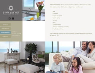 PUNTA MARQUES®
ofrece departamentos de distintas dimensiones. Todos
ellos se encuentran distribuidos en 2 plantas y cuentan con:
	 · Sala
	 · Comedor
	 · Cocina equipada
	 · Cuarto de t.v.
	 · Terraza
	 · Deck
	 · 3 habitaciones,
	 principal con baño completo.
	 · 3 baños completos.
Los PH además cuentan con baño completo en cada habitación y un cuarto
de servicio.
DEPARTAMENTOS
PROYECTO
CONTACTO
PLAN MAESTRO
· LUXURY
· JR. PENT HOUSE
· PENT HOUSE
 