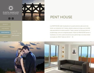 PENT HOUSE
DEPARTAMENTOS
PROYECTO
CONTACTO
PLAN MAESTRO
Los PENTHOUSE están localizados en la planta alta de cada una de las
torres, se componen de 2 niveles, desde la estancia se logra una increíble
vista panorámica al océano pacífico. Todos cuentan con terraza tanto en
la planta baja como en la segunda planta. Todos los PENTHOUSE tienen 4
recámaras, así como cuarto de servicio en la planta baja. Las áreas totales
van desde los 304m2
hasta los 312 m2
.
· LUXURY
· JR. PENT HOUSE
· PENT HOUSE
 