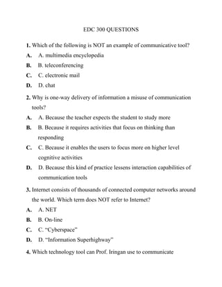 EDC 300 QUESTIONS
1. Which of the following is NOT an example of communicative tool?
A. A. multimedia encyclopedia
B. B. teleconferencing
C. C. electronic mail
D. D. chat
2. Why is one-way delivery of information a misuse of communication
tools?
A. A. Because the teacher expects the student to study more
B. B. Because it requires activities that focus on thinking than
responding
C. C. Because it enables the users to focus more on higher level
cognitive activities
D. D. Because this kind of practice lessens interaction capabilities of
communication tools
3. Internet consists of thousands of connected computer networks around
the world. Which term does NOT refer to Internet?
A. A. NET
B. B. On-line
C. C. “Cyberspace”
D. D. “Information Superhighway”
4. Which technology tool can Prof. Iringan use to communicate
 