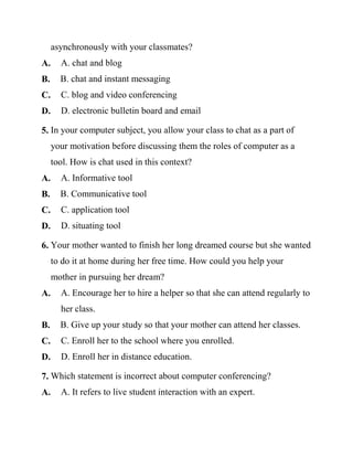 asynchronously with your classmates?
A. A. chat and blog
B. B. chat and instant messaging
C. C. blog and video conferencing
D. D. electronic bulletin board and email
5. In your computer subject, you allow your class to chat as a part of
your motivation before discussing them the roles of computer as a
tool. How is chat used in this context?
A. A. Informative tool
B. B. Communicative tool
C. C. application tool
D. D. situating tool
6. Your mother wanted to finish her long dreamed course but she wanted
to do it at home during her free time. How could you help your
mother in pursuing her dream?
A. A. Encourage her to hire a helper so that she can attend regularly to
her class.
B. B. Give up your study so that your mother can attend her classes.
C. C. Enroll her to the school where you enrolled.
D. D. Enroll her in distance education.
7. Which statement is incorrect about computer conferencing?
A. A. It refers to live student interaction with an expert.
 